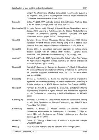 Specification of user profiling and contextualisation                                      D4.1

                   tonight? An efficient and effective personalised recommender system of
                   TV programs. icce, pp.1-2, 2009 Digest of Technical Papers International
                   Conference on Consumer Electronics, 2009
[Siskos05]         Siskos, Y., 2005. UTA Methods. Multiple Criteria Decision Analysis: State
                   of the Art suveys, Springer, New York 2005, 297-334.
[Dembczyński10] Krzysztof Dembczyński, Wojciech Kotłowski, Roman Słowiński and Marcin
                   Szelag, 2010. Learning of Rule Ensembles for Multiple Attribute Ranking
                   Problems. In Preference Learning (Johannes Fürnkranz and Eyke
                   Hüllermeier, editors), pages 217-247, Springer-Verlag.
[Greco08]          Salvatore Greco, Vincent Mousseau, Roman Slowinski, 2008. Ordinal
                   regression revisited: Multiple criteria ranking using a set of additive value
                   functions. European Journal of Operational Research 191(2): 416-436.
[Grycza04]         Grycza, 2004. A generalized regression approach to multiple-criteria
                   decision support with an additive utility function.       Diploma thesis,
                   supervisor : prof. Slowinski, Poznan University of Technology, 2004.
[Abrams07]         Abrams Z. and Vee E., 2007. Personalised Ad Delivery when Ads Fatigue:
                   An Approximation Algorithm. In Proc. Workshop on Internet and Network
                   Economics (WINE) (pp. 535-540).
[Resnick94]        Resnick, P., Iacovou, N., Suchak, M., Bergstrom, P., Riedl, J.: Grouplens:
                   An open architecture for collaborative filtering of netnews. In: Conference
                   on Computer Supported Cooperative Work, pp. 175–186. ACM Press,
                   New York (1994)
[Breese98]         Breese, J., Heckerman, D., Kadie, C.: Empirical analysis of predictive
                   algorithms for collaborative filtering. In: 14th Conference on Uncertainty in
                   Artificial Intelligence, pp. 43–52. Morgan Kaufman, San Francisco (1998)
[Resnick94]        Pennock, D., Horvitz, E., Lawrence, S., Giles, C.L.: Collaborative filtering
                   by personality diagnosis: A hybrid memory- and model-based approach.
                   In: 16th Conference on Uncertainty in Artificial Intelligence, pp. 473–480
                   (2000)
[Kleinberg04]      Kleinberg, J., Sandler, M.: Using mixture models for collaborative filtering.
                   In: 36th ACM Symposium on Theory Of Computing, pp. 569–578. ACM
                   Press, New York (2004)
[Kelleher03]       Kelleher, J., Bridge, D.: Rectree centroid: An accurate, scalable
                   collaborative recommender. In: Cunningham, P., Fernando, T., Vogel, C.
                   (eds.) 14th Irish Conference on Artificial Intelligence and Cognitive
                   Science, pp. 89–94 (2003)
[Gruber05]         Gruber, T.: Ontology of folksonomy: A mash-up of apples and oranges.
                   MTSR2005 (2005)
[Mika07]           Mika, P.: Social Networks and the Semantic Web. Springer (2007)

© LinkedTV Consortium, 2012                                                               82/84
 