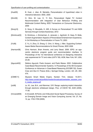 Specification of user profiling and contextualisation                                   D4.1

[Huet05]           B. Huet, J. Jiten, B. Merialdo, Personalization of hyperlinked video in
                   interactive television, IEEE, 2005
[Shin09]           H. Shin, M. Lee, E. Yi Kim, Personalized Digital TV Content
                   Recommendation with Integration of User Behaviour Profiling and
                   Multimodal Content Rating, IEEE Transactions on Consumer Electronics,
                   2009
[Song12]           S. Song, H. Moustafa, H. Afifi, A Survey on Personalized TV and NGN
                   Services through Context-Awareness, 2012
[Dimitrova03]      N. Dimitrova, J. Zimmerman, A. Janevski, L. Agnihotri, N. Haas, R. Bolle,
                   Content Augmentation Aspects of Personalized Entertainment Experience,
                   In 3rd Workshop on Personalization in Future TV, 2003
[Yu06]             Z. Yu, X. Zhou, D. Zhang, C. Chin, X. Wang, J. Men, Supporting Context-
                   Aware Media Recommendations for Smart Phones, IEEE 2006
[Harrison08]       Chris Harrison, Brian Amento, and Larry Stead. 2008. iEPG: an ego-
                   centric electronic program guide and recommendation interface. In
                   Proceedings of the 1st international conference on Designing interactive
                   user experiences for TV and video (UXTV '08). ACM, New York, NY, USA,
                   23-26.
[Aguzzoli02]       Stefano Aguzzoli, Paolo Avesani, and Paolo Massa. 2002. Collaborative
                   Case-Based Recommender Systems. In Proceedings of the 6th European
                   Conference on Advances in Case-Based Reasoning (ECCBR '02), Susan
                   Craw and Alun D. Preece (Eds.). Springer-Verlag, London, UK, UK, 460-
                   474.
[CSME11]           Skyware Smart Media Engine, Karsten Trint, release: 10.2011,
                   http://www.condat.de/portfolio/medien/broadcast/zweiseiter_skyware_sma
                   rt_media_engine.pdf
[Ju08]             Ju, W., Lee, B.A., and Klemmer, S.R. Range: exploring implicit interaction
                   through electronic whiteboard design. Proc. of CSCW '08, ACM (2008),
                   17-26.
[Vinciarelli09]    A.Vinciarelli, M.Pantic and H.Bourlard Social Signal Processing: Survey of
                   an Emerging Domain Image and Vision Computing Journal, Vol. 27, No.
                   12, pp. 1743-1759 (2009).




© LinkedTV Consortium, 2012                                                            84/84
 
