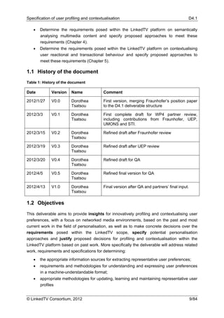 Specification of user profiling and contextualisation                                      D4.1

   •   Determine the requirements posed within the LinkedTV platform on semantically
       analysing multimedia content and specify proposed approaches to meet these
       requirements (Chapter 4).
   •   Determine the requirements posed within the LinkedTV platform on contextualising
       user reactional and transactional behaviour and specify proposed approaches to
       meet these requirements (Chapter 5).

1.1 History of the document
Table 1: History of the document

Date          Version    Name              Comment

2012/1/27     V0.0       Dorothea          First version, merging Fraunhofer’s position paper
                         Tsatsou           to the D4.1 deliverable structure

2012/3/3      V0.1       Dorothea          First complete draft for WP4 partner review,
                         Tsatsou           including contributions from Fraunhofer, UEP,
                                           UMONS and STI.

2012/3/15     V0.2       Dorothea          Refined draft after Fraunhofer review
                         Tsatsou

2012/3/19     V0.3       Dorothea          Refined draft after UEP review
                         Tsatsou

2012/3/20     V0.4       Dorothea          Refined draft for QA
                         Tsatsou

2012/4/5      V0.5       Dorothea          Refined final version for QA
                         Tsatsou

2012/4/13     V1.0       Dorothea          Final version after QA and partners’ final input.
                         Tsatsou

1.2 Objectives

This deliverable aims to provide insights for innovatively profiling and contextualising user
preferences, with a focus on networked media environments, based on the past and most
current work in the field of personalisation, as well as to make concrete decisions over the
requirements posed within the LinkedTV scope, specify potential personalisation
approaches and justify proposed decisions for profiling and contextualisation within the
LinkedTV platform based on past work. More specifically the deliverable will address related
work, requirements and specifications for determining:

   •   the appropriate information sources for extracting representative user preferences;
   •   requirements and methodologies for understanding and expressing user preferences
       in a machine-understandable format;
   •   appropriate methodologies for updating, learning and maintaining representative user
       profiles


© LinkedTV Consortium, 2012                                                                    9/84
 