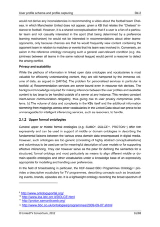 User profile schema and profile capturing                                                    D4.2

would not derive any inconsistencies in recommending a video about the football team Chel-
sea, in which Manchester United does not appear, given a KB that relates the “Chelsea” in-
stance to football. However, it is a shared conceptualisation that if a user is a fan of a particu-
lar team and not casually interested in the sport (that being determined by a preference
learning mechanism) he would not be interested in recommendations about other teams-
opponents, only because chances are that he would frequently view content containing the
opponent team in relation to matches or events that his team was involved in. Conversely, an
axiom in the reference ontology conveying such a general user-relevant condition (e.g. dis-
jointness between all teams in the same national league) would permit a reasoner to detect
the arising conflict.
Privacy and scalability
While the plethora of information in linked open data ontologies and vocabularies is most
valuable for efficiently understanding content, they are still hampered by the immense vol-
ume of data, as argued in [JAI10a]. The problem for personalised services in particular is
twofold: a) Recommendation services are server-bound even in resource-rich devices. The
background knowledge required for making inference between the user profiles and available
content is too large to be handled outside of a server at any instance. This renders constant
client-server communication obligatory, thus giving rise to user privacy compromise prob-
lems. b) The volume of data and complexity in the KBs itself and the additional information
stemming from mappings across other vocabularies in the Linked Data cloud can prove to be
unmanageable for intelligent inferencing services, such as reasoners, to handle.

2.1.2 Upper formal ontologies

General upper or middle formal ontologies (e.g. SUMO9, DOLCE10, PROTON11) offer rich
expressivity and can be used in support of middle or domain ontologies in describing the
fundamental liaisons between the various cross-domain data encompassed in digital media.
However, such ontologies are too generic (consisting of highly abstract conceptualisations)
and voluminous to be used per se for meaningful description of user models or for supporting
effective inferencing. They can however serve as the pillar for defining the semantics for a
structured, formal ontology and most particularly as means to align different middle or do-
main-specific ontologies and other vocabularies under a knowledge base of an expressivity
appropriate for modelling and handling user preferences.
In the field of broadcasting in particular, the RDF-based BBC Programmes Ontology12 pro-
vides a descriptive vocabulary for TV programmes, describing concepts such as broadcast-
ing events, brands, episodes etc. It is a lightweight ontology recording the broad spectrum of




9
  http://www.ontologyportal.org/
10
   http://www.loa.istc.cnr.it/DOLCE.html
11
   http://proton.semanticweb.org/
12 http://www.bbc.co.uk/ontologies/programmes/2009-09-07.shtml



© LinkedTV Consortium, 2012                                                                  16/88
 