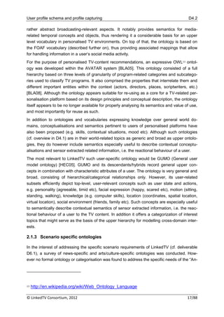 User profile schema and profile capturing                                                  D4.2

rather abstract broadcasting-relevant aspects. It notably provides semantics for media-
related temporal concepts and objects, thus rendering it a considerable basis for an upper
level vocabulary in personalised TV environments. On top of that, the ontology is based on
the FOAF vocabulary (described further on), thus providing associated mappings that allow
for handling information in a user‟s social media activity.
For the purpose of personalised TV-content recommendations, an expressive OWL13 ontol-
ogy was developed within the AVATAR system [BLA05]. This ontology consisted of a full
hierarchy based on three levels of granularity of program-related categories and subcatego-
ries used to classify TV programs. It also comprised the properties that interrelate them and
different important entities within the context (actors, directors, places, scriptwriters, etc.)
[BLA08]. Although the ontology appears suitable for re-using as a core for a TV-related per-
sonalisation platform based on its design principles and conceptual description, the ontology
itself appears to be no longer available for properly analysing its semantics and value of use,
and most importantly for reuse as such.
In addition to ontologies and vocabularies expressing knowledge over general world do-
mains, conceptualisations and semantics pertinent to users of personalised platforms have
also been proposed (e.g. skills, contextual situations, mood etc). Although such ontologies
(cf. overview in D4.1) are in their world-related topics as generic and broad as upper ontolo-
gies, they do however include semantics especially useful to describe contextual conceptu-
alisations and sensor extracted related information, i.e. the reactional behaviour of a user.
The most relevant to LinkedTV such user-specific ontology would be GUMO (General user
model ontology) [HEC05]. GUMO and its descendants/hybrids record general upper con-
cepts in combination with characteristic attributes of a user. The ontology is very general and
broad, consisting of hierarchical/categorical relationships only. However, its user-related
subsets efficiently depict top-level, user-relevant concepts such as user state and actions,
e.g. personality (agreeable, timid etc), facial expression (happy, scared etc), motion (sitting,
standing, walking), knowledge (e.g. computer skills), location (coordinates, spatial location,
virtual location), social environment (friends, family etc). Such concepts are especially useful
to semantically describe contextual semantics of sensor extracted information, i.e. the reac-
tional behaviour of a user to the TV content. In addition it offers a categorization of interest
topics that might serve as the basis of the upper hierarchy for modelling cross-domain inter-
ests.

2.1.3 Scenario specific ontologies

In the interest of addressing the specific scenario requirements of LinkedTV (cf. deliverable
D6.1), a survey of news-specific and arts/culture-specific ontologies was conducted. How-
ever no formal ontology or categorisation was found to address the specific needs of the “An-




13   http://en.wikipedia.org/wiki/Web_Ontology_Language

© LinkedTV Consortium, 2012                                                               17/88
 