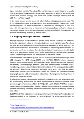 User profile schema and profile capturing                                                  D4.2

tiques Interactive” scenario. The nature of the scenario however, which relies a lot on specific
objects (individuals) is expected to be adequately addressed by an upper arts and culture
schema from an upper ontology, upon which more specific knowledge stemming from the
LOD cloud might be mapped.
In the news domain, several upper but rather shallow ontologies/taxonomies exist. The
IPTC14 news categorization is widely used by news agents to classify news content under
distinct categories. It is merely a shallow set of categories and subcategories of news sub-
jects but it offers good coverage of the domain and can be used as a whole or in subsets to
complement interest topics, such as the limited ones depicted in GUMO. The categories are
available in a taxonomy produced by the WebTLab15.

2.2 Aligning ontologies and LOD datasets

Although the domain of networked media is rather broad, relevant knowledge can still be lim-
ited under a consistent subset of information that mean something to the user. To achieve
this task, two requirements arise: a) unifying relevant schemata under a core ontology of ex-
pressive formal semantics appropriate for comprehensive inferencing (these schemata en-
compassing knowledge about user characteristics and about the domains pertinent to digital
media at an appropriate granularity) and b) unifying individuals across different vocabularies
under a single conceptualisation and mapping them to the uniform schema.
The latter can be achieved through tools focused on aligning instances and concepts within
LOD ontologies. The NERD ontology [RIZ11] used in WP2 (cf. D2.3) for instance provides a
frame for mapping named entities (NEs) described across several multi-discipline vocabular-
ies (Alchemy, DBpedia Spotlight, Extractiv, OpenCalais, Zemanta) on top of the NER [RIZ11]
named entity extraction, classification and disambiguation tool. This ontology can be used for
extracting NEs within textual manifestations of digital media (audio transcripts, articles etc)
and supports semantic annotation of media content with coherent and interlinked instances
belonging to popular LOD schemata, thus substantially enhancing semantic interpretation of
diverse user-consumed content.
The former involves the non-exhaustive subject of ontology alignment and is mostly depend-
ent on discovering relations from the lexical manifestations of ontological concepts. Some
prominent approaches include AROMA [DAV06] and S-Match [GIU05]. AROMA is an asso-
ciation rule mining-based ontology matcher. S-Match discovers semantic correspondences
between concepts by computing the semantic information implicitly or explicitly codified in
class labels.
BLOOMS [JAI10b] is a bootstrapping ontology matching tool for aligning information between
datasets/ontologies in the LOD cloud at the schema level. The system generates links be-




14
     http://www.iptc.org
15   http://webtlab.it.uc3m.es/results/NEWS/subjectcodes.owl

© LinkedTV Consortium, 2012                                                               18/88
 