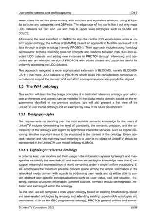 User profile schema and profile capturing                                                  D4.2

tween class hierarchies (taxonomies), with subclass and equivalent relations, using Wikipe-
dia (articles and categories) and DBPedia. The advantage of this tool is that it not only maps
LOD datasets but can also use and map to upper level ontologies such as SUMO and
DOLCE.
Addressing the need identified in [JAI10a] to align the central LOD vocabularies under a uni-
form upper ontology, the authors of [DAM10] present an approach to facilitate access of LOD
data through a single ontology (namely PROTON). Their approach includes using “ontology
expressions” to make matching rules for concepts and relations between PROTON and se-
lected LOD datasets and adding new instances to PROTON through inferencing and con-
cludes with an extended version of PROTON, with added classes and properties useful for
uniformly accessing the LOD datasets.
This approach instigated a more sophisticated extension of BLOOMS, namely BLOOMS+
[JAI11] that maps LOD datasets to PROTON, which takes into consideration contextual in-
formation to support the decision of if and which concepts/relations are going to be aligned.

2.3 The WP4 ontology

This section will describe the design principles of a dedicated reference ontology upon which
user preferences and context can be modelled in the digital media domain, based on the re-
quirements identified in the previous sections. We will also present a first view of the
LinkedTV user model ontology and an example toy view of its future development.

2.3.1 Design principles

The requirements on deciding over the most suitable semantic knowledge for the users of
LinkedTV includes determining the level of granularity, the semantic precision, and the ex-
pressivity of the ontology with regard to appropriate inferential services, such as logical rea-
soning. Another important issue to be elucidated is the content of the ontology. Every con-
cept, relation and rule that may have meaning to a user in the scope of LinkedTV should be
represented in the LinkedTV user model ontology (LUMO).

2.3.1.1 Lightweight reference ontology
In order to keep user models and their usage in the information system lightweight and man-
ageable we identify the need to build and maintain an ontological knowledge base that a) can
support meaningful representation of world semantics under a single uniform vocabulary, b)
will encompass the minimum possible concept space among the ample information in the
networked media domain with regards to addressing user needs and c) will be able to sus-
tain abstract user-specific conceptualisations such as user status, skill and situation. Evi-
dently, various structured information (different sources, formats) should be integrated, me-
diated and exchanged within this ontology.
To this end, we will compose a core upper ontology based on existing broadcasting-related
and user-related ontologies by re-using and extending existing upper/middle ontologies and
taxonomies, such as the BBC programmes ontology, PROTON general entities and seman-

© LinkedTV Consortium, 2012                                                               19/88
 