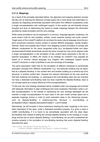User profile schema and profile capturing                                                  D4.2

2.3.1.2 Mappings
As a result of the principles described before, the alignment and mapping detection process
will also aim at reducing the reference concept space into a more dense and meaningful vo-
cabulary by integrating semantically equivalent information from different vocabularies under
a single conceptualisation with multilingual support. In this section we will illustrate primary
thoughts and work on determining the means to create mappings between the information
provided by media annotation and the core ontology.
While media annotations can be expressed in a common, language-agnostic vocabulary, the
same doesn‟t hold for text (subtitles, articles, social networks activity) and audio content.
Target users of the LinkedTV platform do not share the same natural language since the pro-
ject‟s envisioned scenarios involve content in several different languages, namely English,
German, Dutch and possibly also French, thus obligating content annotation to comply with
different vocabularies for the same recognised entity (e.g. de.dbpedia:Fußbal and dbpe-
dia:AssociationFootball semantically denote the same concept but may not be aligned under
a single conceptualisation in the annotation of two content items expressed in the two re-
spective languages). In effect, the choice of an ontology for LinkedTV may arguably be
based on a common natural language (e.g. English) with multilingual support across
LinkedTV scenarios in order to facilitate re-use and exchange of knowledge.
The same assumption might hold for the annotation of different individuals to semantically
equivalent concepts from different vocabularies. E.g. one particular building may be classi-
fied as a dbpedia:‟Building‟ in one content item and another building as a schema.org:‟Civic
Structure‟ in another content item. However the relevant information for the user would be
that both instances are buildings, i.e. belonging to the lumo:Building class (we can inversely
not have a dedicated lumo:Building class but have imported the dbpedia:‟Building‟ class to
our concept space as a unique reference of this conceptualisation).
To this end, the core ontology developed will be modelled under one language and enriched
with adequate information to align multilingual and cross-vocabulary information under a uni-
fied conceptualisation. In the interest of maintaining the core ontology lightweight we will
maintain a single conceptualisation for each class in the user model concept space and a
separate mappings archive in order to avoid redundant steps in the inferencing process,
such as dbpedia:‟Building‟ ≡ schema.org:‟Civic Structure‟ ≡ lumo:Building or
de.dbpedia:Fußbal ≡ dbpedia:AssociationFootball ≡ Lumo:Football.
Alternatively, we will consider in future extensions indexing the class‟ mappings in the anno-
tation description of the class, under a dedicated annotation property. E.g. given a class in
LUMO lumo:Building, if it is found to be semantically equivalent with the class dbpe-
dia:‟Building‟ then instead of adding the concept dbpedia:‟Building‟ to the ontology or a map-
pings archive and an axiom dbpedia:‟Building‟ ≡ lumo:Building, we can add a predefined de-
scriptive property in the annotation of lumo:Building denoting that axiom dbpedia:‟Building‟
describes the class:
<owl:Class rdf:about="lumo:Building ">
      <isDescribedBy> dbpedia:’Building’</isDescribedBy>

© LinkedTV Consortium, 2012                                                               21/88
 