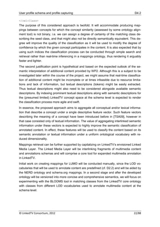 User profile schema and profile capturing                                                 D4.2

</owl:Class>
The purpose of this considered approach is twofold. It will accommodate producing map-
pings between concepts for which the concept similarity (assessed by some ontology align-
ment tool) is not binary, i.e. we can assign a degree of certainty of the matching class de-
scribing the seed class, and that might also not be directly semantically equivalent. This de-
gree will improve the quality of the classification as it will be used to modify the degree of
confidence by which the given concept participates in the content. It is also expected that by
using such indices the classification process can be conducted through simple search and
retrieval rather than real-time inferencing in a mappings ontology, thus rendering it arguably
faster and lighter.
The second justification point is hypothetical and based on the expected outlook of the se-
mantic interpretation of additional content provided by WP2. Although this is a subject to be
investigated later within the course of the project, we might assume that real-time classifica-
tion of additional content might be incomplete or at times infeasible due to resource limita-
tions and lack of information, but textual descriptions (tokens) might be easily extracted.
Thus textual descriptions might also need to be considered alongside available semantic
descriptions. By indexing prominent textual descriptions along with semantic descriptions for
the (presumed limited) LinkedTV concept space at the schema level is expected to render
the classification process more agile and swift.
In essence, the proposed approach aims to aggregate all conceptual and/or lexical informa-
tion that describe a concept under a single descriptive feature vector. Such feature vectors
describing the meaning of a concept have been introduced before in [TSA09], however in
that case consisted only of textual information. The value of aggregating interlinked semantic
information under these vectors is expected to highly improve the semantic classification of
annotated content. In effect, these features will be used to classify the content based on its
semantic annotation or textual information under a uniform ontological vocabulary with re-
duced dimensionality.
Mappings retrieval can be further supported by capitalizing on LinkedTV‟s envisioned Linked
Media Layer. The Linked Media Layer will be interlinking fragments of multimedia content
and annotations schemas and will comprise a core tool for expanded multimedia annotation
in LinkedTV.
Initial work on creating mappings for LUMO will be conducted manually, since the LOD vo-
cabularies that will be used to annotate content are predefined (cf. D2.2) and will be aided by
the NERD ontology and schema.org mappings. In a second stage and after the developed
ontology will be versioned into more concise and comprehensive semantics, we will focus on
experimenting with the BLOOMS tool in matching classes from the LinkedTV core ontology
with classes from different LOD vocabularies used to annotate multimedia content at the
schema level.




© LinkedTV Consortium, 2012                                                              22/88
 