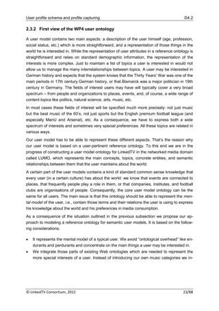 User profile schema and profile capturing                                                   D4.2

2.3.2 First view of the WP4 user ontology

A user model contains two main aspects: a description of the user himself (age, profession,
social status, etc.) which is more straightforward, and a representation of those things in the
world he is interested in. While the representation of user attributes in a reference ontology is
straightforward and relies on standard demographic information, the representation of the
interests is more complex. Just to maintain a list of topics a user is interested in would not
allow us to manage the many interrelationships between topics. A user may be interested in
German history and expects that the system knows that the Thirty Years' War was one of the
main periods in 17th century German history, or that Bismarck was a major politician in 19th
century in Germany. The fields of interest users may have will typically cover a very broad
spectrum – from people and organizations to places, events, and, of course, a wide range of
content topics like politics, natural science, arts, music, etc.
In most cases these fields of interest will be specified much more precisely: not just music
but the beat music of the 60‟s, not just sports but the English premium football league (and
especially ManU and Arsenal), etc. As a consequence, we have to express both a wide
spectrum of interests and sometimes very special preferences. All these topics are related in
various ways.
Our user model has to be able to represent these different aspects. That‟s the reason why
our user model is based on a user-pertinent reference ontology. To this end we are in the
progress of constructing a user model ontology for LinkedTV in the networked media domain
called LUMO, which represents the main concepts, topics, concrete entities, and semantic
relationships between them that the user maintains about the world.
A certain part of the user models contains a kind of standard common sense knowledge that
every user (in a certain culture) has about the world: we know that events are connected to
places, that frequently people play a role in them, or that companies, institutes, and football
clubs are organisations of people. Consequently, the core user model ontology can be the
same for all users. The main issue is that this ontology should be able to represent the men-
tal model of the user, i.e., contain those terms and their relations the user is using to express
his knowledge about the world and his preferences in media consumption.
As a consequence of the situation outlined in the previous subsection we propose our ap-
proach to modeling a reference ontology for semantic user models. It is based on the follow-
ing considerations:

   It represents the mental model of a typical user. We avoid “ontological overhead” like en-
    durants and perdurants and concentrate on the main things a user may be interested in.
   We integrate those parts of existing Web ontologies which are needed to represent the
    more special interests of a user. Instead of introducing our own music categories we in-




© LinkedTV Consortium, 2012                                                                23/88
 