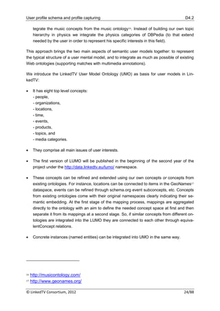 User profile schema and profile capturing                                                   D4.2

      tegrate the music concepts from the music ontology16. Instead of building our own topic
      hierarchy in physics we integrate the physics categories of DBPedia (to that extend
      needed by the user in order to represent his specific interests in this field).

This approach brings the two main aspects of semantic user models together: to represent
the typical structure of a user mental model, and to integrate as much as possible of existing
Web ontologies (supporting matches with multimedia annotations).

We introduce the LinkedTV User Model Ontology (UMO) as basis for user models in Lin-
kedTV:

     It has eight top level concepts:
      - people,
      - organizations,
      - locations,
      - time,
      - events,
      - products,
      - topics, and
      - media categories.

     They comprise all main issues of user interests.

     The first version of LUMO will be published in the beginning of the second year of the
      project under the http://data.linkedtv.eu/lumo/ namespace.

     These concepts can be refined and extended using our own concepts or concepts from
      existing ontologies. For instance, locations can be connected to items in the GeoNames17
      dataspace, events can be refined through schema.org event subconcepts, etc. Concepts
      from existing ontologies come with their original namespaces clearly indicating their se-
      mantic embedding. At the first stage of the mapping process, mappings are aggregated
      directly to the ontology with an aim to define the needed concept space at first and then
      separate it from its mappings at a second stage. So, if similar concepts from different on-
      tologies are integrated into the LUMO they are connected to each other through equiva-
      lentConcept relations.

     Concrete instances (named entities) can be integrated into UMO in the same way.




16   http://musicontology.com/
17   http://www.geonames.org/

© LinkedTV Consortium, 2012                                                                24/88
 