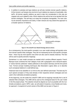 User profile schema and profile capturing                                                 D4.2

   In addition to subclass and type relations we will also maintain domain specific relations.
    At the moment, we foresee only one kind of such relations by reasons of practicality: rela-
    tedTo. All domain specific relations we want to take into consideration in this way are
    mapped onto such relatedTo links. Which relations this will be has to be decided from the
    domain ontologies. This will help us to keep the complexity manageable. The main crite-
    ria are semantic importance and clarity. In later versions we may extend this approach to
    a broader spectrum of relations.




                    Figure 3: The LinkedTV User Model Ontology abstract schema

As a consequence, the most specific concepts in our user model ontology will typically come
from domain specific Web ontologies. They will not necessarily be the most specific concepts
there – there may be more specific ones which are also used to classify instances. This fact
will be used to specify semantic mappings.
Sometimes in a user model concepts are needed which combine different aspects: French
Baroque music combines the main category music with a geographic and a temporal aspect;
or “active German politicians” relates politicians to the location Germany and the time period
„now‟. Formal concept modeling techniques (like Description Logics) allow us to describe
such conceptual relations in a well defined way.
Instances have to be classified on run time to this user defined subconcept. The best way for
such special concepts is if they exist already in their respective domain ontologies (and are
used in the multimedia annotations properly).
At the beginning, we will create the LinkedTV UMO and its mappings manually from a set of
selected Web ontologies. This UMO will be used as the ontological basis for the user model
in the first project phase. This selection should be aligned as much as possible with the mul-
timedia annotations used in WP2. Later, we will extend it towards a more flexible and modu-
lar approach. A snapshot of current version of the UMO can be seen in Figure 4.




© LinkedTV Consortium, 2012                                                              25/88
 