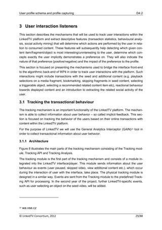 User profile schema and profile capturing                                                   D4.2



3 User interaction listeners
This section describes the mechanisms that will be used to track user interactions within the
LinkedTV platform and extract descriptive features (transaction statistics, behavioural analy-
sis, social activity mining) that will determine which actions are performed by the user in rela-
tion to consumed content. These features will subsequently help detecting which given con-
tent item/fragment/object is most interesting/uninteresting to the user, determine which con-
cepts exactly the user implicitly demonstrates a preference on. They will also indicate the
nature of that preference (positive/negative) and the impact of the preference to the profile.
This section is focused on presenting the mechanisms used to bridge the interface front-end
to the algorithmic back-end of WP4 in order to track user interactions with the platform. Such
interactions might include transactions with the seed and additional content (e.g. playback
selections on a media fragment, bookmarking, skipping fragments in seed content, selecting
a triggerable object, selecting a recommended related content item etc), reactional behaviour
towards displayed content and an introduction to extracting the related social activity of the
user.

3.1 Tracking the transactional behaviour

The tracking mechanism is an important functionality of the LinkedTV platform. The mechan-
ism is able to collect information about user behavior – so called implicit feedback. This sec-
tion is focused on tracking the behavior of the users based on their online transactions with
content within the LinkedTV platform.
For the purpose of LinkedTV we will use the General Analytics Interceptor (GAIN)20 tool in
order to collect transactional information about user behavior.

3.1.1 Architecture

Figure 8 illustrates the main parts of the tracking mechanism consisting of the Tracking mod-
ule, Tracking API and Tracking Analysis.
The tracking module is the first part of the tracking mechanism and consists of a module in-
tegrated into the LinkedTV interface/player. This module sends information about the user
behaviour as events (user paused, skipped video, view additional content etc.), which occur
during the interaction of user with the interface, take place. The physical tracking module is
designed in a similar way. Events are sent from the Tracking module to the predefined Track-
ing API for processing. In the second year of the project, further LinkedTV-specific events,
such as user selecting an object on the seed video, will be added.




20   wa.vse.cz

© LinkedTV Consortium, 2012                                                                29/88
 