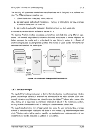 User profile schema and profile capturing                                                   D4.2

The tracking API processes events from many interfaces and is designed as a scalable ser-
vice. The API provides services that can:
   1. collect interactions – like play, pause, skip, etc.
   2. get aggregated stats about interactions – number of interactions per day, average
      number of interactions per video etc.
   3. get results of analysis for each user.- like interest level per shot, video. etc.
Examples of the services can be found in section 3.2.3.
The tracking Analysis module processes and analyses collected data using different algo-
rithms. The module responsible for analysis also uses annotations of media fragments to
better represent the media and to understand the user (More in section 4.1). Results of
analysis are provided as user profiles updates. The interest of users can be incremented or
decremented based on the event types.




                     Figure 8: The transactional tracking mechanism architecture




3.1.2 Input and output

The input of the tracking mechanism is derived from the tracking module integrated into the
player (click-through behaviour) and from the annotations of the media content. Such click-
through behaviour might incorporate interactions on the LinkedTV player (play, pause, skip
etc), clicking on a triggerable (semantically interpreted) object in the multimedia content,
clicking on a recommended concept or clicking on a recommended content item.
The output results are in a form of aggregated stats about the user behaviour (e.g. average
number of interactions pert video) and the levels of user interest (e.g. interest level per video
shot). This information will be used as input for personalization and recommendation of me-
dia content and can be also used as updates of user profiles.




© LinkedTV Consortium, 2012                                                                30/88
 