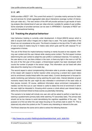 User profile schema and profile capturing                                                     D4.2

3.1.3 API

GAIN provides a REST21 API. The current first version 0.1 provides mainly services for track-
ing and services for simple aggregated stats about interactions (average number of interac-
tions per video etc.). The next version of the API will provide services to get results of track-
ing analysis (like interest level of user per video shot etc.) suitable for update of user profiles.
Some examples of provided services can be seen in APPENDIX I: Examples of REST ser-
vices for transactional tracking.

3.2 Tracking the physical behaviour

User behaviour tracking is currently under development. A Kinect [KIN10] sensor which is
able to acquire both colour images and a depth map is used. The audio capabilities of the
Kinect are not considered at this point. The Kinect is located on the top of the TV with a field
of view of about 6 meters long for 4 meters wide which quite well fits with classical TV ar-
rangements in homes.
The use of the Kinect for implicit behaviour tracking is mainly focused on two aspects: infer-
ring user context and the user interest while viewing some content. The first aspect involves
determining the user context to adapt the user profile in contextual instances. For example, is
the user alone or not, are there children in the room, is there any light in the room or not? By
the end of the first year of the project, a Kinect-based system has been developed which
counts the number of people in the sensor range. This information can be fused with other
data about the viewing hour or the week day.
The second aspect is about complementing information able to provide a degree of interest
of the viewer with respect to his/her reaction while consuming a content item (seed video)
and its enrichment (media linked within the seed video). Current development is focused to-
wards monitoring user behaviour during watching the seed video. Interest detection at given
moments means that the user might be also interested in enrichment of the seed video at
that precise moment. Of course, additional information about enrichment manipulation is
needed, but this first cue on user interest is useful to detect the kind of enrichment in which
the user might be interested in. Knowing which scenes or shots attract user interest helps to
define the enrichment linked to those scenes as potentially interesting.
The scenario to be tested will include one user who will be asked to perform a task like an-
swering a questionnaire (primary task) while watching TV (secondary task). The primary task
should not be too intense to avoid demobilising the cognitive capabilities of the user. The
purpose is to find out when the user stops focusing on his primary task to watch TV. This is
observed only when the content on the TV seems very interesting or relevant to the user.
The Kinect observes the scene and is able to extract the following features:




21   http://www.ics.uci.edu/~fielding/pubs/dissertation/rest_arch_style.htm

© LinkedTV Consortium, 2012                                                                   31/88
 