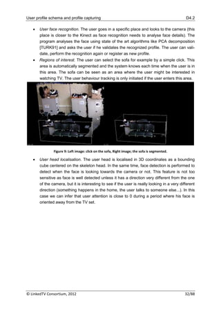 User profile schema and profile capturing                                                     D4.2

      User face recognition. The user goes in a specific place and looks to the camera (this
       place is closer to the Kinect as face recognition needs to analyse face details). The
       program analyses the face using state of the art algorithms like PCA decomposition
       [TURK91] and asks the user if he validates the recognized profile. The user can vali-
       date, perform the recognition again or register as new profile.
      Regions of interest. The user can select the sofa for example by a simple click. This
       area is automatically segmented and the system knows each time when the user is in
       this area. The sofa can be seen as an area where the user might be interested in
       watching TV. The user behaviour tracking is only initiated if the user enters this area.




               Figure 9: Left image: click on the sofa, Right image; the sofa is segmented.

      User head localisation. The user head is localised in 3D coordinates as a bounding
       cube centered on the skeleton head. In the same time, face detection is performed to
       detect when the face is looking towards the camera or not. This feature is not too
       sensitive as face is well detected unless it has a direction very different from the one
       of the camera, but it is interesting to see if the user is really looking in a very different
       direction (something happens in the home, the user talks to someone else...). In this
       case we can infer that user attention is close to 0 during a period where his face is
       oriented away from the TV set.




© LinkedTV Consortium, 2012                                                                   32/88
 