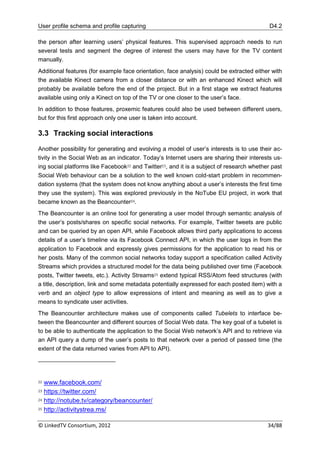 User profile schema and profile capturing                                                  D4.2

the person after learning users‟ physical features. This supervised approach needs to run
several tests and segment the degree of interest the users may have for the TV content
manually.
Additional features (for example face orientation, face analysis) could be extracted either with
the available Kinect camera from a closer distance or with an enhanced Kinect which will
probably be available before the end of the project. But in a first stage we extract features
available using only a Kinect on top of the TV or one closer to the user‟s face.
In addition to those features, proxemic features could also be used between different users,
but for this first approach only one user is taken into account.

3.3 Tracking social interactions

Another possibility for generating and evolving a model of user‟s interests is to use their ac-
tivity in the Social Web as an indicator. Today‟s Internet users are sharing their interests us-
ing social platforms like Facebook22 and Twitter23, and it is a subject of research whether past
Social Web behaviour can be a solution to the well known cold-start problem in recommen-
dation systems (that the system does not know anything about a user‟s interests the first time
they use the system). This was explored previously in the NoTube EU project, in work that
became known as the Beancounter24.
The Beancounter is an online tool for generating a user model through semantic analysis of
the user‟s posts/shares on specific social networks. For example, Twitter tweets are public
and can be queried by an open API, while Facebook allows third party applications to access
details of a user‟s timeline via its Facebook Connect API, in which the user logs in from the
application to Facebook and expressly gives permissions for the application to read his or
her posts. Many of the common social networks today support a specification called Activity
Streams which provides a structured model for the data being published over time (Facebook
posts, Twitter tweets, etc.). Activity Streams25 extend typical RSS/Atom feed structures (with
a title, description, link and some metadata potentially expressed for each posted item) with a
verb and an object type to allow expressions of intent and meaning as well as to give a
means to syndicate user activities.
The Beancounter architecture makes use of components called Tubelets to interface be-
tween the Beancounter and different sources of Social Web data. The key goal of a tubelet is
to be able to authenticate the application to the Social Web network‟s API and to retrieve via
an API query a dump of the user‟s posts to that network over a period of passed time (the
extent of the data returned varies from API to API).




22 www.facebook.com/
23 https://twitter.com/

24 http://notube.tv/category/beancounter/

25 http://activitystrea.ms/



© LinkedTV Consortium, 2012                                                               34/88
 