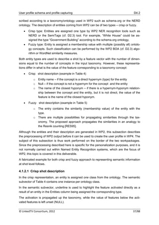 User profile schema and profile capturing                                                D4.2

scribed according to a taxonomy/ontology used in WP2 such as schema.org or the NERD
ontology. The description of entities coming from WP2 can be of two types – crisp or fuzzy.

      Crisp type: Entities are assigned one type by WP2 NER recognition tools such as
       NERD or the SemiTags (cf. D2.3) tool. For example, “White House” could be as-
       signed the type “Government Building” according to the schema.org ontology.
      Fuzzy type: Entity is assigned a membership value with multiple (possibly all) ontolo-
       gy concepts. Such classification can be performed by the WP2 BOA (cf. D2.3) algo-
       rithm or WordNet similarity measures.
Both entity types are used to describe a shot by a feature vector with the number of dimen-
sions equal to the number of concepts in the input taxonomy. However, these representa-
tions differ in what is the value of the feature corresponding to a taxonomy concept:

      Crisp shot description (example in Table 4)
           o   Entity name – if the concept is a direct hypernym (type) for the entity
           o   Null – if the concept is not a hypernym for the concept and the entity
           o   The name of the closest hyponym – if there is a hypernym-hyponym relation-
               ship between the concept and the entity, but it is not direct, the value of the
               feature is the name of the closest hyponym.

      Fuzzy shot description (example in Table 5)
           o   The entry contains the similarity (membership value) of the entity with the
               type.
           o   There are multiple possibilities for propagating similarities through the tax-
               onomy. The proposed approach propagates the similarities in an analogy to
               the Resnik counting [RES95].
Although the entities and their description are generated in WP2, this subsection describes
the preprocessing of WP2 output before it can be used to create the user profile in WP4. The
subject of this subsection is thus work performed on the border of the two workpackages.
Since the preprocessing described here is specific for the personalization purposes, and it is
not normally carried out within Named Entity Recognition systems, which are the focus of
WP2, this topic is covered in this deliverable.
A fabricated example for both crisp and fuzzy approach to representing semantic information
at shot level follows.

4.1.2.1 Crisp shot description
In the crisp representation, an entity is assigned one class from the ontology. The semantic
subvector of Table 4 contains one instance per ontology class.
In the semantic subvector, underline is used to highlight the feature activated directly as a
result of an entity in the Entities column being assigned the corresponding type.
The activation is propagated up the taxonomy, while the value of features below the acti-
vated features is left unset (NULL).


© LinkedTV Consortium, 2012                                                             37/88
 