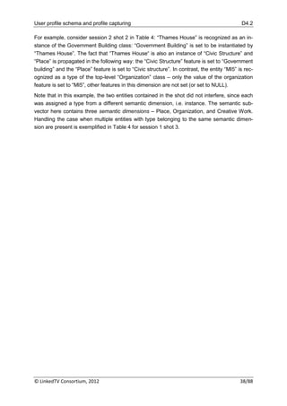 User profile schema and profile capturing                                                     D4.2

For example, consider session 2 shot 2 in Table 4: “Thames House” is recognized as an in-
stance of the Government Building class: “Government Building” is set to be instantiated by
“Thames House”. The fact that “Thames House“ is also an instance of “Civic Structure” and
“Place” is propagated in the following way: the “Civic Structure” feature is set to “Government
building” and the “Place” feature is set to “Civic structure”. In contrast, the entity “MI5” is rec-
ognized as a type of the top-level “Organization” class – only the value of the organization
feature is set to “MI5”, other features in this dimension are not set (or set to NULL).
Note that in this example, the two entities contained in the shot did not interfere, since each
was assigned a type from a different semantic dimension, i.e. instance. The semantic sub-
vector here contains three semantic dimensions – Place, Organization, and Creative Work.
Handling the case when multiple entities with type belonging to the same semantic dimen-
sion are present is exemplified in Table 4 for session 1 shot 3.




© LinkedTV Consortium, 2012                                                                   38/88
 