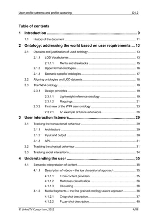 User profile schema and profile capturing                                                                                     D4.2



Table of contents
1   Introduction ...................................................................................... 9
    1.1     History of the document ...................................................................................... 11

2   Ontology: addressing the world based on user requirements ... 13
    2.1     Decision and justification of used ontology .......................................................... 13
            2.1.1       LOD Vocabularies ................................................................................. 13
                        2.1.1.1          Merits and drawbacks ......................................................... 15
            2.1.2       Upper formal ontologies......................................................................... 16
            2.1.3       Scenario specific ontologies .................................................................. 17
    2.2     Aligning ontologies and LOD datasets ................................................................. 18
    2.3     The WP4 ontology............................................................................................... 19
            2.3.1       Design principles ................................................................................... 19
                        2.3.1.1          Lightweight reference ontology ............................................ 19
                        2.3.1.2          Mappings............................................................................. 21
            2.3.2       First view of the WP4 user ontology....................................................... 23
                        2.3.2.1          An example of future extensions ......................................... 26
3   User interaction listeners............................................................... 29
    3.1     Tracking the transactional behaviour ................................................................... 29
            3.1.1       Architecture ........................................................................................... 29
            3.1.2       Input and output .................................................................................... 30
            3.1.3       API ........................................................................................................ 31
    3.2     Tracking the physical behaviour .......................................................................... 31
    3.3     Tracking social interactions ................................................................................. 34

4   Understanding the user ................................................................. 35
    4.1     Semantic interpretation of content ....................................................................... 35
            4.1.1       Description of videos – the low dimensional approach ........................... 35
                        4.1.1.1          From content providers........................................................ 35
                        4.1.1.2          Multiclass classification ....................................................... 36
                        4.1.1.3          Clustering ............................................................................ 36
            4.1.2       Media fragments – the fine grained ontology-aware approach ............... 36
                        4.1.2.1          Crisp shot description .......................................................... 37
                        4.1.2.2          Fuzzy shot description ......................................................... 40

© LinkedTV Consortium, 2012                                                                                                   4/88
 