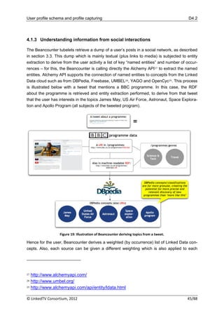 User profile schema and profile capturing                                                 D4.2




4.1.3 Understanding information from social interactions

The Beancounter tubelets retrieve a dump of a user‟s posts in a social network, as described
in section 3.3. This dump which is mainly textual (plus links to media) is subjected to entity
extraction to derive from the user activity a list of key “named entities” and number of occur-
rences – for this, the Beancounter is calling directly the Alchemy API 27 to extract the named
entities. Alchemy API supports the connection of named entities to concepts from the Linked
Data cloud such as from DBPedia, Freebase, UMBEL28, YAGO and OpenCyc29. This process
is illustrated below with a tweet that mentions a BBC programme. In this case, the RDF
about the programme is retrieved and entity extraction performed, to derive from that tweet
that the user has interests in the topics James May, US Air Force, Astronaut, Space Explora-
tion and Apollo Program (all subjects of the tweeted program).




                  Figure 19: Illustration of Beancounter deriving topics from a tweet.

Hence for the user, Beancounter derives a weighted (by occurrence) list of Linked Data con-
cepts. Also, each source can be given a different weighting which is also applied to each




27 http://www.alchemyapi.com/
28 http://www.umbel.org/

29 http://www.alchemyapi.com/api/entity/ldata.html



© LinkedTV Consortium, 2012                                                              45/88
 