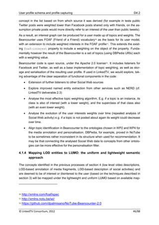 User profile schema and profile capturing                                                    D4.2

concept in the list based on from which source it was derived (for example in tests public
Twitter posts were weighted lower than Facebook posts shared only with friends, on the as-
sumption private posts would more directly refer to an interest of the user than public tweets).
As a result, an interest graph can be produced for a user made up of topics and weights. The
Beancounter uses FOAF (Friend of a Friend) vocabulary30 as the basis for its user model,
with an extension to include weighted interests in the FOAF profile31. This extends the exist-
ing foaf:interest property to include a weighting on the object of the property. Funda-
mentally however the result of the Beancounter is a set of topics (using DBPedia URIs) each
with a weighting value.
Beancounter code is open source, under the Apache 2.0 license32. It includes listeners for
Facebook and Twitter, as well as a base implementation of topic weighting, as well as stor-
age and serialisation of the resulting user profile. If used in LinkedTV, we would explore, tak-
ing advantage of the clear separation of functional components in the code:
        Extension of further listeners to other Social Web sources

        Explore improved named entity extraction from other services such as NERD (cf.
         LinkedTV deliverable 2.3)

        Analyse the most effective topic weighting algorithm. E.g. if a topic is an instance, its
         class is also of interest (with a lower weight), and the superclass of that class also
         (with an even lower weight).

        Analyse the evolution of the user interests weights over time (repeated analysis of
         Social Web activity) e.g. if a topic is not posted about again its weight could decrease
         over time.

        Align topic identification in Beancounter to the ontologies chosen in WP2 and WP4 for
         the media annotation and personalisation. DBPedia, for example, proved in NoTube
         to be sometimes rather inconsistent in its structure when used for recommendation. It
         may be that connecting the analysed Social Web data to concepts from other ontolo-
         gies can be more effective for the personalisation filter.

4.1.4 Mapping LOD entities to LUMO: the uniform and lightweight semantic
      approach

The concepts identified in the previous processes of section 4 (low level video descriptions,
LOD-based annotation of media fragments, LOD-based description of social activities) and
are deemed to be of interest or disinterest to the user (based on the techniques described in
section 3) will be mapped under the lightweight and uniform LUMO based on available map-




30 http://xmlns.com/foaf/spec
31 http://xmlns.notu.be/wi/

32 https://github.com/dpalmisano/NoTube-Beancounter-2.0



© LinkedTV Consortium, 2012                                                                 46/88
 