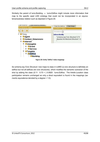 User profile schema and profile capturing                                                  D4.2

Similarly the parent of lumo:Building  lumo:Edifice might include more information that
map to the specific seed LOD ontology that could not be incorporated in an equiva-
lence/subclass relation such as depicted in Figure 20.




                              Figure 20: Entity ’Edifice’ index mappings



So schema.org:‟Civic Structure‟ now maps to class in LUMO (a civic structure is definitely an
edifice but not all edifices are civic structures), which modifies the semantic subvector of the
shot by adding the class (0.11  0.75 = ) 0.0825  lumo:Edifice. The linkdtv:Location class
participation remains unchanged as only a direct equivalent is found in the mappings (se-
mantic equivalence denoted by a degree = 1.0).




© LinkedTV Consortium, 2012                                                               49/88
 