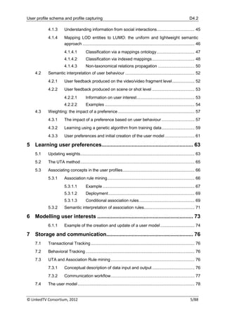 User profile schema and profile capturing                                                                                D4.2

           4.1.3       Understanding information from social interactions ................................ 45
           4.1.4       Mapping LOD entities to LUMO: the uniform and lightweight semantic
                       approach ............................................................................................... 46
                       4.1.4.1         Classification via a mappings ontology ................................ 47
                       4.1.4.2         Classification via indexed mappings .................................... 48
                       4.1.4.3         Non-taxonomical relations propagation ............................... 50
    4.2    Semantic interpretation of user behaviour ........................................................... 52
           4.2.1       User feedback produced on the video/video fragment level ................... 52
           4.2.2       User feedback produced on scene or shot level .................................... 53
                       4.2.2.1         Information on user interest ................................................. 53
                       4.2.2.2         Examples ............................................................................ 54
    4.3    Weighting: the impact of a preference ................................................................. 57
           4.3.1       The impact of a preference based on user behaviour ............................ 57
           4.3.2       Learning using a genetic algorithm from training data ............................ 59
           4.3.3       User preferences and initial creation of the user model ......................... 61

5   Learning user preferences ............................................................. 63
    5.1    Updating weights................................................................................................. 63
    5.2    The UTA method ................................................................................................. 65
    5.3    Associating concepts in the user profiles ............................................................. 66
           5.3.1       Association rule mining .......................................................................... 66
                       5.3.1.1         Example .............................................................................. 67
                       5.3.1.2         Deployment ......................................................................... 69
                       5.3.1.3         Conditional association rules ............................................... 69
           5.3.2       Semantic interpretation of association rules........................................... 71

6   Modelling user interests ................................................................ 73
           6.1.1       Example of the creation and update of a user model ............................. 74

7   Storage and communication.......................................................... 76
    7.1    Transactional Tracking ........................................................................................ 76
    7.2    Behavioral Tracking ............................................................................................ 76
    7.3    UTA and Association Rule mining ....................................................................... 76
           7.3.1       Conceptual description of data input and output .................................... 76
           7.3.2       Communication workflow ....................................................................... 77
    7.4    The user model ................................................................................................... 78


© LinkedTV Consortium, 2012                                                                                               5/88
 