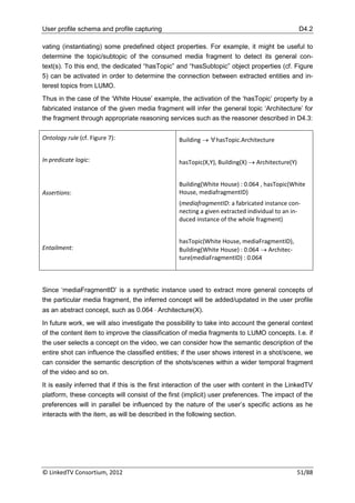 User profile schema and profile capturing                                                        D4.2

vating (instantiating) some predefined object properties. For example, it might be useful to
determine the topic/subtopic of the consumed media fragment to detect its general con-
text(s). To this end, the dedicated “hasTopic” and “hasSubtopic” object properties (cf. Figure
5) can be activated in order to determine the connection between extracted entities and in-
terest topics from LUMO.
Thus in the case of the „White House‟ example, the activation of the „hasTopic‟ property by a
fabricated instance of the given media fragment will infer the general topic „Architecture‟ for
the fragment through appropriate reasoning services such as the reasoner described in D4.3:

Ontology rule (cf. Figure 7):                     Building  ∀hasTopic.Architecture


In predicate logic:                               hasTopic(X,Y), Building(X)  Architecture(Y)


                                                  Building(White House) : 0.064 , hasTopic(White
Assertions:                                       House, mediafragmentID)
                                                  (mediafragmentID: a fabricated instance con-
                                                  necting a given extracted individual to an in-
                                                  duced instance of the whole fragment)


                                                  hasTopic(White House, mediaFragmentID),
Entailment:                                       Building(White House) : 0.064  Architec-
                                                  ture(mediaFragmentID) : 0.064



Since „mediaFragmentID‟ is a synthetic instance used to extract more general concepts of
the particular media fragment, the inferred concept will be added/updated in the user profile
as an abstract concept, such as 0.064  Architecture(X).
In future work, we will also investigate the possibility to take into account the general context
of the content item to improve the classification of media fragments to LUMO concepts. I.e. if
the user selects a concept on the video, we can consider how the semantic description of the
entire shot can influence the classified entities; if the user shows interest in a shot/scene, we
can consider the semantic description of the shots/scenes within a wider temporal fragment
of the video and so on.
It is easily inferred that if this is the first interaction of the user with content in the LinkedTV
platform, these concepts will consist of the first (implicit) user preferences. The impact of the
preferences will in parallel be influenced by the nature of the user‟s specific actions as he
interacts with the item, as will be described in the following section.




© LinkedTV Consortium, 2012                                                                      51/88
 