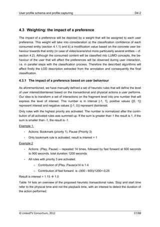 User profile schema and profile capturing                                                   D4.2




4.3 Weighting: the impact of a preference

The impact of a preference will be depicted by a weight that will be assigned to each user
preference. This weight will take into consideration a) the classification confidence of each
consumed entity (section 4.1.1) and b) a modification value based on the concrete user be-
haviour towards that entity (in case of video/scene/shot more particularly several entities – cf.
section 4.2). Although the consumed content will be classified into LUMO concepts, the be-
haviour of the user that will affect the preferences will be observed during user interaction,
i.e. in parallel steps with the classification process. Therefore the described algorithms will
affect firstly the LOD description extracted from the annotation and consequently the final
classification.

4.3.1 The impact of a preference based on user behaviour

As aforementioned, we have manually defined a set of heuristic rules that will define the level
of user interest/disinterest based on the transactional and physical actions a user performs.
Our idea is to transform a set of interactions on the fragment level into one number that will
express the level of interest. This number is in interval [-1, 1], positive values ([0, 1])
represent interest and negative values ([-1, 0)) represent disinterest.
Only rules with the highest priority are activated. The number is normalized after the contri-
bution of all activated rules was summed up. If the sum is greater than 1 the result is 1, if the
sum is smaller than -1, the result is -1.
Example 1:
   -   Actions: Bookmark (priority 1), Pause (Priority 3)
   -   Only bookmark rule is activated, result is interest = 1
Example 2
   -   Actions: (Play, Pause) – repeated 14 times, followed by fast forward at 600 seconds
       to 900 seconds, total duration 1200 seconds.
   -   All rules with priority 3 are activated.
            o Contribution of (Play ,Pause)x14 is 1.4
            o Contribution of fast forward is -(900 - 600)/1200=-0.25
Result is interest = 1.15  1.0
Table 14 lists an overview of the proposed heuristic transactional rules. Stop and start time
refer to the physical time and not the playback time, with an interest to detect the duration of
the action performed.




© LinkedTV Consortium, 2012                                                                57/88
 
