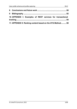 User profile schema and profile capturing                                                             D4.2

8    Conclusions and future work ........................................................ 80
9    Bibliography ................................................................................... 82
10 APPENDIX I: Examples of REST services for transactional
tracking ................................................................................................. 84
11 APPENDIX II: Ranking content based on the UTA Method .......... 88




© LinkedTV Consortium, 2012                                                                           6/88
 