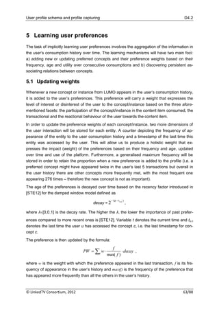 User profile schema and profile capturing                                                 D4.2



5 Learning user preferences
The task of implicitly learning user preferences involves the aggregation of the information in
the user‟s consumption history over time. The learning mechanisms will have two main foci:
a) adding new or updating preferred concepts and their preference weights based on their
frequency, age and utility over consecutive consumptions and b) discovering persistent as-
sociating relations between concepts.

5.1 Updating weights

Whenever a new concept or instance from LUMO appears in the user‟s consumption history,
it is added to the user‟s preferences. This preference will carry a weight that expresses the
level of interest or disinterest of the user to the concept/instance based on the three afore-
mentioned facets: the participation of the concept/instance in the content item consumed, the
transactional and the reactional behaviour of the user towards the content item.
In order to update the preference weights of each concept/instance, two more dimensions of
the user interaction will be stored for each entity. A counter depicting the frequency of ap-
pearance of the entity to the user consumption history and a timestamp of the last time this
entity was accessed by the user. This will allow us to produce a holistic weight that ex-
presses the impact (weight) of the preferences based on their frequency and age, updated
over time and use of the platform. Furthermore, a generalised maximum frequency will be
stored in order to retain the proportion when a new preference is added to the profile (i.e. a
preferred concept might have appeared twice in the user‟s last 5 transactions but overall in
the user history there are other concepts more frequently met, with the most frequent one
appearing 276 times – therefore the new concept is not as important).
The age of the preferences is decayed over time based on the recency factor introduced in
[STE12] for the damped window model defined as
                                                   λ(t  t u,c )
                                      decay = 2                     ,

where λ∊[0,0.1] is the decay rate. The higher the λ, the lower the importance of past prefer-
ences compared to more recent ones is [STE12]. Variable t denotes the current time and tu,c
denotes the last time the user u has accessed the concept c, i.e. the last timestamp for con-
cept c.
The preference is then updated by the formula:

                                                 f
                                PW  i w              decay ,
                                              max( f )
where w is the weight with which the preference appeared in the last transaction, f is its fre-
quency of appearance in the user‟s history and max(f) is the frequency of the preference that
has appeared more frequently than all the others in the user‟s history.



© LinkedTV Consortium, 2012                                                              63/88
 