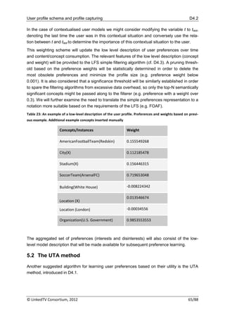 User profile schema and profile capturing                                                             D4.2

In the case of contextualised user models we might consider modifying the variable t to tlast,
denoting the last time the user was in this contextual situation and conversely use the rela-
tion between t and tlast to determine the importance of this contextual situation to the user.
This weighting scheme will update the low level description of user preferences over time
and content/concept consumption. The relevant features of the low level description (concept
and weight) will be provided to the LFS simple filtering algorithm (cf. D4.3). A pruning thresh-
old based on the preference weights will be statistically determined in order to delete the
most obsolete preferences and minimize the profile size (e.g. preference weight below
0.001). It is also considered that a significance threshold will be similarly established in order
to spare the filtering algorithms from excessive data overhead, so only the top-N semantically
significant concepts might be passed along to the filterer (e.g. preference with a weight over
0.3). We will further examine the need to translate the simple preferences representation to a
notation more suitable based on the requirements of the LFS (e.g. FOAF).
Table 23: An example of a low-level description of the user profile. Preferences and weights based on previ-
ous example. Additional example concepts inserted manually

                    Concepts/Instances                        Weight

                    AmericanFootballTeam(Redskin)             0.155549268

                    City(X)                                   0.112185478

                    Stadium(X)                                0.156446315

                    SoccerTeam(ArsenalFC)                     0.719653048

                    Building(White House)                     -0.008224342

                                                              0.013546674
                    Location (X)

                    Location (London)                         -0.00034556

                    Organization(U.S. Government)             0.9853553553



The aggregated set of preferences (interests and disinterests) will also consist of the low-
level model description that will be made available for subsequent preference learning.

5.2 The UTA method

Another suggested algorithm for learning user preferences based on their utility is the UTA
method, introduced in D4.1.




© LinkedTV Consortium, 2012                                                                          65/88
 