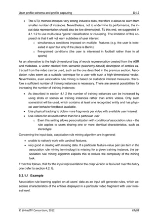 User profile schema and profile capturing                                                   D4.2

      The UTA method imposes very strong inductive bias, therefore it allows to learn from
       smaller number of instances. Nevertheless, not to undermine its performance, the in-
       put data representation should also be low dimensional. To this end, we suggested in
       4.1.1.2 to use multi-class “genre” classification or clustering. The limitation of this ap-
       proach is that it will not learn subtleties of user interest
           o simultaneous conditions imposed on multiple features (e.g. the user is inter-
               ested in sport but only if the place is Berlin)
           o fine-grained conditions (the user is interested in football rather than in all
               sports)
As an alternative to the high dimensional bag of words representation created from the ASR
and metadata, a vector created from semantic (taxonomy-based) description of entities ex-
tracted from the video can be used, such as the one described in the previous section. Asso-
ciation rules seem as a suitable technique for a user with such a high-dimensional vector.
Nevertheless, even association rule mining is based on statistical interest measures, there-
fore a sufficient number of training instances is necessary. There are several possibilities for
increasing the number of training instances:

      As described in section 4.1.2 the number of training instances can be increased by
       using shots or scenes as training instances rather than entire videos. Only such
       scene/shot will be used, which contains at least one recognized entity and has physi-
       cal user behavior feedback available.
      Use physical tracking to obtain more fragments per video with available user interest
      Use videos for all users rather than for a particular user.
          o Even this setting allows personalization with conditional association rules – the
              rule applies to users sharing one or more identical characteristics, such as
              stereotype
Concerning the input data, association rule mining algorithm are in general:

     unable to natively work with cardinal features.
     very good in dealing with missing data. If a particular feature-value pair (an item in the
       association rule mining terminology) is missing for a given training instance, the as-
       sociation rule mining algorithm exploits this to reduce the complexity of the mining
       task.
From this follows, that for the input representation the crisp version is favoured over the fuzzy
one (refer to section 4.2.1).

5.3.1.1 Example
Association rule learning applied on all users‟ data as an input will generate rules, which as-
sociate characteristics of the entities displayed in a particular video fragment with user inter-
est level.




© LinkedTV Consortium, 2012                                                                 67/88
 