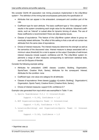User profile schema and profile capturing                                                        D4.2

We consider GUHA 4ft association rule mining procedure implemented in the LISp-Miner
system34. The definition of the mining task encompasses particularly the specification of:

         Attributes that can appear in the antecedent, consequent and condition part of the
          rule.

         Coefficient type for each attribute. The basic coefficient type is “One category” which
          results in the system considering each single value for the attribute. Advanced coeffi-
          cients, such as “interval” or subset allow for dynamic binning of values. The use of
          these coefficients is recommended if there are data sparsity issues.

         Classes of equivalence. This feature of the LISp-Miner system allows to group se-
          mantically related attributes. The effect of this setting is that a rule will not contain two
          attributes from the same class of equivalence.

         Choice of interest measures. The interest measures determine the strength as well as
          the semantics of the discovered rules. Interest measure is always associated with a
          minimum value (threshold) for a rule to appear on the output. Examples of well-known
          interest measures include support, confidence and lift. The LISp-Miner system im-
          plements a range of other measures corresponding to well-known statistical tests,
          such as Chi-Square of Kendall.
Consider the following example setting:

         Attributes for antecedent: (UMO classes: Location, Building, Organization,
          SportsTeam, Creative Work, Series); Attributes for the consequent: Interest;
          Attributes for the condition: none

         Coefficient type: one value one category for all attributes

         Classes of equivalence: three classes Location ={Location, Building}, Organization={
          Organization, Sports Team}, Creative Work={ Creative Work, Series }

         Choice of interest measures: support 0.05, confidence 0.7
Example rules generated from input which was exemplified in Table 11 are:
      1. Sports Team(Arsenal F.C.) => Interest(high)
                 Support = 0.142, Confidence = 1.0
      2. NOT Organization(Sports Team) => Interest(low)
                 Support = 0.43, Confidence = 0.75
      3. Location(Building) and Organization(Sports Team) => Interest
         (low)
                 Support = 0.142, Confidence = 1.0




34   lispminer.vse.cz

© LinkedTV Consortium, 2012                                                                      68/88
 