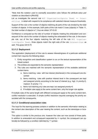 User profile schema and profile capturing                                                   D4.2

*Note that the notation used to exemplify association rules follows the attribute-value pair
notation as described in [RAU05].
Let us investigate the second rule NOT Organization(Sports Team) => Inter-
est(low) in detail with respect to its compliance with selected interest measure thresholds.

Support of this rule is the number of objects matching all parts of the rule divided by the total
number of objects. In this example, both parts of the rule match 3 rows (objects) in Table 11,
the total number of objects is 7, thus we obtain 3/7=0.43
Confidence is computed as the ratio of number of objects meeting the antecedent and con-
sequent of the rule to the number of objects meeting the antecedent of the rule. In the exam-
ple rule, out of the four objects matching the left side of the rule NOT Organiza-
tion(Sports Team), three objects match the right side of the rule Interest(low) as
well. This gives 3/4=0.75

5.3.1.2 Deployment
The application (deployment) of this rule to assess interestingness of a particular additional
content item requires the following steps:
   1. Entity recognition and classification system is run on the textual representation of the
      linked content
   2. The entities are expanded to the semantic representation
   3. The rules are matched with the semantic representation of the available additional
      content items:
          a. Items matching rules with low interest (disinterest) in the consequent are dis-
              carded
          b. Items matching rules with positive interest level in the consequent are kept
              and assigned priority according to the level of interest (e.g. high  priority=2,
              medium  priority = 1)
          c. Items not matching any rules are kept, but assigned priority=0
          d. If multiple rules apply to the same content item, only the longer rule applies
If multiple rules of the same length with different consequent apply to the same content item,
conflict resolution is executed. A simple conflict resolution requires averaging the priority as-
sociated with the consequents.

5.3.1.3 Conditional association rules
The input for this learning process contains in addition to the semantic information relating to
the content also description of the user viewing the content, such as the stereotype or loca-
tion.
This option is similar to the previous one, however the rules can now consist of three parts.
In addition to antecedent and consequent separated by => symbol, the consequent can op-
tionally be followed by a condition delimited by “/” symbol.




© LinkedTV Consortium, 2012                                                                69/88
 