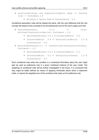 User profile schema and profile capturing                                                 D4.2

      Location(Building) and Organization(Sports Team) => Interest
       (low) -- Confidence 1.0
                  Building ⊓ Sports Team ⊑ InterestRule2  0.2

Conditional association rules will be treated the same, with the only difference that the rule
concept will require of two concepts to be simultaneously true for the rule to apply such that:

      SportsTeam(Arsenal           F.C.)          =>                                 Inter-
       est(high)/UserLocation(Berlin), Confidence = 1.0
                  SportsTeam(Arsenal F.C.) ⊑ InterestSubRule1  0.8
                  InterestSubRule1  0.8 ⊓            UserLocation(Berlin)  1.0 ⊑
                   InterestRule1  0.8
      SportsTeam(ArsenalF.C.) => Interest(low)/UserLocation(Vienna),
       Confidence = 1.0
                  SportsTeam(Arsenal F.C.) ⊑ InterestSubRule2  0.2

                  InterestSubRule1  0.2 ⊓            UserLocation(Vienna)  1.0 ⊑
                   InterestRule1  0.2

Such conditional rules when the condition is a contextual information about the user might
also be used as preference only in a given contextual instance of the user model. The
weighting of conditional rules will be further investigated in the future. It is conceived that
they might be better defined by means of applying thresholds above which a statement
holds, or require the weighted sum of the conditions that make up the preference rule.




© LinkedTV Consortium, 2012                                                              72/88
 