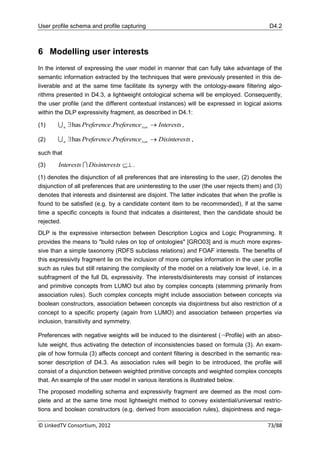 User profile schema and profile capturing                                                   D4.2



6 Modelling user interests
In the interest of expressing the user model in manner that can fully take advantage of the
semantic information extracted by the techniques that were previously presented in this de-
liverable and at the same time facilitate its synergy with the ontology-aware filtering algo-
rithms presented in D4.3, a lightweight ontological schema will be employed. Consequently,
the user profile (and the different contextual instances) will be expressed in logical axioms
within the DLP expressivity fragment, as described in D4.1:

(1)      n  has Preference.Preference in  Interests ,

(2)      n  has Preference.Preference in  Disinteres ts ,

such that

(3)     Interests  Disinterests  .
(1) denotes the disjunction of all preferences that are interesting to the user, (2) denotes the
disjunction of all preferences that are uninteresting to the user (the user rejects them) and (3)
denotes that interests and disinterest are disjoint. The latter indicates that when the profile is
found to be satisfied (e.g. by a candidate content item to be recommended), if at the same
time a specific concepts is found that indicates a disinterest, then the candidate should be
rejected.
DLP is the expressive intersection between Description Logics and Logic Programming. It
provides the means to "build rules on top of ontologies" [GRO03] and is much more expres-
sive than a simple taxonomy (RDFS subclass relations) and FOAF interests. The benefits of
this expressivity fragment lie on the inclusion of more complex information in the user profile
such as rules but still retaining the complexity of the model on a relatively low level, i.e. in a
subfragment of the full DL expressivity. The interests/disinterests may consist of instances
and primitive concepts from LUMO but also by complex concepts (stemming primarily from
association rules). Such complex concepts might include association between concepts via
boolean constructors, association between concepts via disjointness but also restriction of a
concept to a specific property (again from LUMO) and association between properties via
inclusion, transitivity and symmetry.

Preferences with negative weights will be induced to the disinterest (¬Profile) with an abso-
lute weight, thus activating the detection of inconsistencies based on formula (3). An exam-
ple of how formula (3) affects concept and content filtering is described in the semantic rea-
soner description of D4.3. As association rules will begin to be introduced, the profile will
consist of a disjunction between weighted primitive concepts and weighted complex concepts
that. An example of the user model in various iterations is illustrated below.
The proposed modelling schema and expressivity fragment are deemed as the most com-
plete and at the same time most lightweight method to convey existential/universal restric-
tions and boolean constructors (e.g. derived from association rules), disjointness and nega-

© LinkedTV Consortium, 2012                                                                 73/88
 