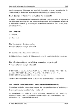 User profile schema and profile capturing                                                  D4.2

tion (e.g. to express disinterests) and fuzzy logic (uncertainty in content annotation, i.e. de-
grees, preference weights and possibly thresholds derived from association rules).

6.1.1 Example of the creation and update of a user model

Following the preference extraction approaches discussed in sections 3 to 5, an example of
the creation and adaptation of a user model, initiating from the first appearance of a new user
to the LinkedTV platform up to learning the most complex information about his/her prefer-
ences through time.


Step 1: new user

⊤ ⊑ Interests

 ⊑ Disinterests



Step 2: one content item consumption
Preferences from the example in Table 21.



1.0 Organization(U.S. Government) ⊑ Interests

0.056Building(White House) ⊔ 0.156Location(X) ⊔ 0.156 Location(London) ⊑ Disinterests



Step 3: few transactions in user’s history, associations not yet formed
Preferences from the example in Table 23.



0.155549268 AmericanFootballTeam(Redskin) ⊔ 0.112185478 City(X) ⊔ 0.156446315 Sta-
dium(X) ⊔ 0.719653048 SoccerTeam(ArsenalFC) ⊔ 0.013546674 Location (X) ⊔
0.9853553553 Organization(U.S. Government) ⊑ Interests

0.008224342 Building(White House) ⊔ 0.00034556 Location (London) ⊑ Disinterests



Step 4: several transactions in user’s history, associations rules induced
Preferences combining the previous example and the association rules of section 5.3.1.
Crisp concepts are translated as having weight ≥ 1.0.

0.2  InterestRule2 ⊔ 0.112185478 City(X) ⊔ 0.156446315 Stadium(X) ⊔ 0.013546674 Lo-
cation (X) ⊔ 0.9853553553 Organization(U.S. Government) ⊔ 0.8  InterestRule1 ⊔ 0.8 
InterestRule3 ⊔ 0.2  InterestRule4⊑ Interests



© LinkedTV Consortium, 2012                                                               74/88
 