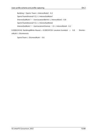 User profile schema and profile capturing                                                 D4.2

       Building ⊓ Sports Team ⊑ InterestRule2  0.2

       SportsTeam(Arsenal F.C.) ⊑ InterestSubRule1

       InterestSubRule1 ⊓ UserLocation(Berlin) ⊑ InterestRule3  0.8
       SportsTeam(Arsenal F.C.) ⊑ InterestSubRule2

       InterestSubRule1 ⊓ UserLocation(Vienna)  1.0 ⊑ InterestRule4  0.2

0.008224342 Building(White House) ⊔ 0.00034556 Location (London) ⊔         0.6      Disinte-
stRule1⊑ Disinterests

       SportsTeam ⊑ DisintestRule1  0.6




© LinkedTV Consortium, 2012                                                              75/88
 