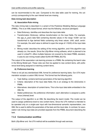 User profile schema and profile capturing                                                  D4.2

can be recommended to the user. Compared to the data table used for training, the col-
umn(s) corresponding to the user interest level are missing.
Data mining task description
   A) Association Rule mining
The data mining task is described in a variant of the Predictive Modeling Markup Language
(PMML). This is an XML-based format, which has the following structure (abridged):

      Data Dictionary: identifies and describes the input data table
      Transformation Dictionary: defines transformation on the input fields. For example,
       the age_in_years data field containing discrete values in the range <0;99> can be
       transformed to Age derived fields containing only three values: child, adult, senior.
       For example, the adult value is defined to span the range of <18;65) of the input data
       field
      Mining model: describes the setting of the mining algorithm, and if the algorithm was
       already run, the results. Since the LISp-Miner mining software, which is planned to be
       used in LinkedTV, offers multiple features not covered by the latest PMML standard,
       it uses its own mining model called GUHA AR PMML [KLI10].
The output of the association rule learning process is a PMML file containing the learnt rules
in the Mining Model part. These rules can then be applied to new content items, with prefe-
rence level being assigned to matching content items.
   A) Preference learning
There is not yet any standardized XML format for preference learning tasks. Our UTA imple-
mentation accepts a custom XML-format. This format has the following parts:

      Task Setting: contains technical parameters of the learning algorithm
      Criteria: description of the input data fields; this is an analogy to the dictionaries in
       PMML
      Alternatives: description of content items. This is the input data table embedded in the
       XML file
      Stated preferences: the preference information; each alternative is assigned a prefe-
       rence (interest) level
The output of the algorithm is an XML file describing the learnt model. The model can be
used to assign preference level to new content items. Since the UTA method is intended to
be operated only on a single-user input with low-dimensional semantic representation, one
XML file is used to define the parameters of the task and the input data. In contrast, for asso-
ciation rule mining input data are provided separate from the PMML document describing the
task.

7.3.2 Communication workflow

Both LISp-Miner and the UTA method will be available through web services.



© LinkedTV Consortium, 2012                                                               77/88
 