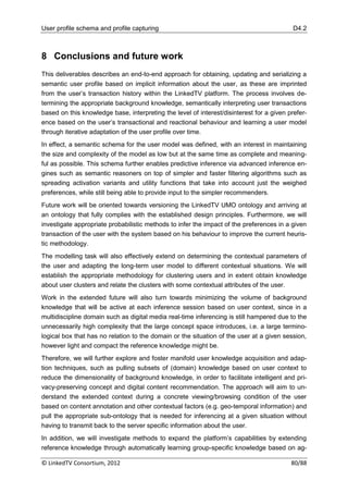 User profile schema and profile capturing                                                  D4.2



8 Conclusions and future work
This deliverables describes an end-to-end approach for obtaining, updating and serializing a
semantic user profile based on implicit information about the user, as these are imprinted
from the user‟s transaction history within the LinkedTV platform. The process involves de-
termining the appropriate background knowledge, semantically interpreting user transactions
based on this knowledge base, interpreting the level of interest/disinterest for a given prefer-
ence based on the user‟s transactional and reactional behaviour and learning a user model
through iterative adaptation of the user profile over time.
In effect, a semantic schema for the user model was defined, with an interest in maintaining
the size and complexity of the model as low but at the same time as complete and meaning-
ful as possible. This schema further enables predictive inference via advanced inference en-
gines such as semantic reasoners on top of simpler and faster filtering algorithms such as
spreading activation variants and utility functions that take into account just the weighed
preferences, while still being able to provide input to the simpler recommenders.
Future work will be oriented towards versioning the LinkedTV UMO ontology and arriving at
an ontology that fully complies with the established design principles. Furthermore, we will
investigate appropriate probabilistic methods to infer the impact of the preferences in a given
transaction of the user with the system based on his behaviour to improve the current heuris-
tic methodology.
The modelling task will also effectively extend on determining the contextual parameters of
the user and adapting the long-term user model to different contextual situations. We will
establish the appropriate methodology for clustering users and in extent obtain knowledge
about user clusters and relate the clusters with some contextual attributes of the user.
Work in the extended future will also turn towards minimizing the volume of background
knowledge that will be active at each inference session based on user context, since in a
multidiscipline domain such as digital media real-time inferencing is still hampered due to the
unnecessarily high complexity that the large concept space introduces, i.e. a large termino-
logical box that has no relation to the domain or the situation of the user at a given session,
however light and compact the reference knowledge might be.
Therefore, we will further explore and foster manifold user knowledge acquisition and adap-
tion techniques, such as pulling subsets of (domain) knowledge based on user context to
reduce the dimensionality of background knowledge, in order to facilitate intelligent and pri-
vacy-preserving concept and digital content recommendation. The approach will aim to un-
derstand the extended context during a concrete viewing/browsing condition of the user
based on content annotation and other contextual factors (e.g. geo-temporal information) and
pull the appropriate sub-ontology that is needed for inferencing at a given situation without
having to transmit back to the server specific information about the user.
In addition, we will investigate methods to expand the platform‟s capabilities by extending
reference knowledge through automatically learning group-specific knowledge based on ag-

© LinkedTV Consortium, 2012                                                               80/88
 
