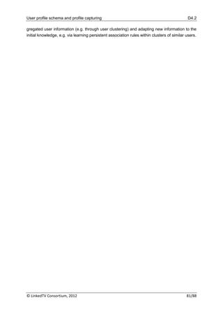 User profile schema and profile capturing                                                    D4.2

gregated user information (e.g. through user clustering) and adapting new information to the
initial knowledge, e.g. via learning persistent association rules within clusters of similar users.




© LinkedTV Consortium, 2012                                                                  81/88
 