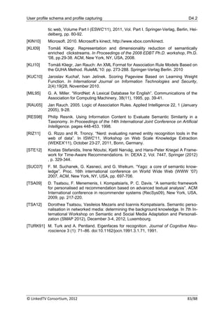 User profile schema and profile capturing                                               D4.2

           tic web, Volume Part I (ESWC'11), 2011, Vol. Part I. Springer-Verlag, Berlin, Hei-
           delberg, pp. 80-92.
[KIN10]    Microsoft. 2010. Microsoft‟s kinect, http://www.xbox.com/kinect.
[KLI09]    Tomáš Kliegr. Representation and dimensionality reduction of semantically
           enriched clickstreams. In Proceedings of the 2008 EDBT Ph.D. workshop, Ph.D.
           '08, pp.29-38. ACM, New York, NY, USA, 2008.
[KLI10]    Tomáš Kliegr, Jan Rauch: An XML Format for Association Rule Models Based on
           the GUHA Method. RuleML‟10: pp. 273-288. Springer-Verlag Berlin. 2010
[KUC10]    Jaroslav Kuchař, Ivan Jelínek. Scoring Pageview Based on Learning Weight
           Function. In International Journal on Information Technologies and Security,
           2(4):19{28, November 2010.
[MIL95]    G. A. Miller. “WordNet: A Lexical Database for English”. Communications of the
           Association for Computing Machinery, 38(11), 1995, pp. 39-41.
[RAU05]    Jan Rauch. 2005. Logic of Association Rules. Applied Intelligence 22, 1 (January
           2005), 9-28.
[RES98]    Philip Resnik. Using Information Content to Evaluate Semantic Similarity in a
           Taxonomy. In Proceedings of the 14th International Joint Conference on Artificial
           Intelligence. pages 448-453. 1998.
[RIZ11]    G. Rizzo and R. Troncy. “Nerd: evaluating named entity recognition tools in the
           web of data”. In ISWC'11, Workshop on Web Scale Knowledge Extraction
           (WEKEX'11), October 23-27, 2011, Bonn, Germany.
[STE12]    Kostas Stefanidis, Irene Ntoutsi, Kjetil Nørvåg, and Hans-Peter Kriegel A Frame-
           work for Time-Aware Recommendations. In: DEXA 2, Vol. 7447, Springer (2012)
           , p. 329-344.
[SUC07]    F. M. Suchanek, G. Kasneci, and G. Weikum. “Yago: a core of semantic know-
           ledge”. Proc. 16th international conference on World Wide Web (WWW '07)
           2007, ACM, New York, NY, USA, pp. 697-706.
[TSA09]    D. Tsatsou, F. Menemenis, I. Kompatsiaris, P. C. Davis. “A semantic framework
           for personalised ad recommendation based on advanced textual analysis”. ACM
           International conference in recommender systems (RecSys09), New York, USA,
           2009, pp. 217-220.
[TSA12]    Dorothea Tsatsou, Vasileios Mezaris and Ioannis Kompatsiaris. Semantic perso-
           nalisation in networked media: determining the background knowledge. In 7th In-
           ternational Workshop on Semantic and Social Media Adaptation and Personali-
           zation (SMAP 2012), December 3-4, 2012, Luxembourg.
[TURK91] M. Turk and A. Pentland. Eigenfaces for recognition. Journal of Cognitive Neu-
         roscience 3 (1): 71–86. doi:10.1162/jocn.1991.3.1.71, 1991.




© LinkedTV Consortium, 2012                                                            83/88
 