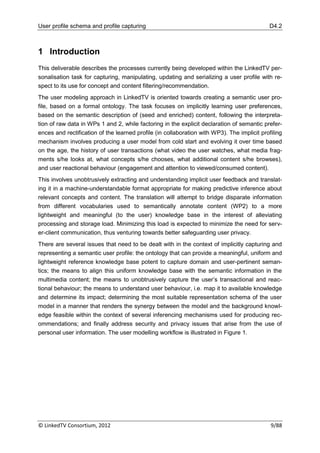 User profile schema and profile capturing                                                   D4.2



1 Introduction
This deliverable describes the processes currently being developed within the LinkedTV per-
sonalisation task for capturing, manipulating, updating and serializing a user profile with re-
spect to its use for concept and content filtering/recommendation.
The user modeling approach in LinkedTV is oriented towards creating a semantic user pro-
file, based on a formal ontology. The task focuses on implicitly learning user preferences,
based on the semantic description of (seed and enriched) content, following the interpreta-
tion of raw data in WPs 1 and 2, while factoring in the explicit declaration of semantic prefer-
ences and rectification of the learned profile (in collaboration with WP3). The implicit profiling
mechanism involves producing a user model from cold start and evolving it over time based
on the age, the history of user transactions (what video the user watches, what media frag-
ments s/he looks at, what concepts s/he chooses, what additional content s/he browses),
and user reactional behaviour (engagement and attention to viewed/consumed content).
This involves unobtrusively extracting and understanding implicit user feedback and translat-
ing it in a machine-understandable format appropriate for making predictive inference about
relevant concepts and content. The translation will attempt to bridge disparate information
from different vocabularies used to semantically annotate content (WP2) to a more
lightweight and meaningful (to the user) knowledge base in the interest of alleviating
processing and storage load. Minimizing this load is expected to minimize the need for serv-
er-client communication, thus venturing towards better safeguarding user privacy.
There are several issues that need to be dealt with in the context of implicitly capturing and
representing a semantic user profile: the ontology that can provide a meaningful, uniform and
lightweight reference knowledge base potent to capture domain and user-pertinent seman-
tics; the means to align this uniform knowledge base with the semantic information in the
multimedia content; the means to unobtrusively capture the user‟s transactional and reac-
tional behaviour; the means to understand user behaviour, i.e. map it to available knowledge
and determine its impact; determining the most suitable representation schema of the user
model in a manner that renders the synergy between the model and the background knowl-
edge feasible within the context of several inferencing mechanisms used for producing rec-
ommendations; and finally address security and privacy issues that arise from the use of
personal user information. The user modelling workflow is illustrated in Figure 1.




© LinkedTV Consortium, 2012                                                                  9/88
 