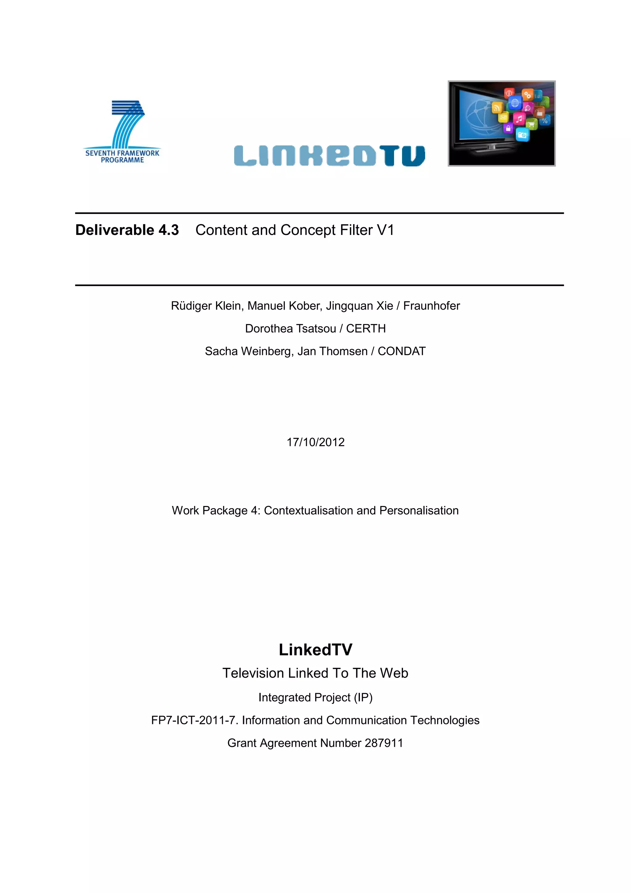 Deliverable 4.3   Content and Concept Filter V1




             Rüdiger Klein, Manuel Kober, Jingquan Xie / Fraunhofer
                          Dorothea Tsatsou / CERTH
                   Sacha Weinberg, Jan Thomsen / CONDAT




                                  17/10/2012




             Work Package 4: Contextualisation and Personalisation




                                 LinkedTV
                      Television Linked To The Web
                             Integrated Project (IP)
          FP7-ICT-2011-7. Information and Communication Technologies
                       Grant Agreement Number 287911
 