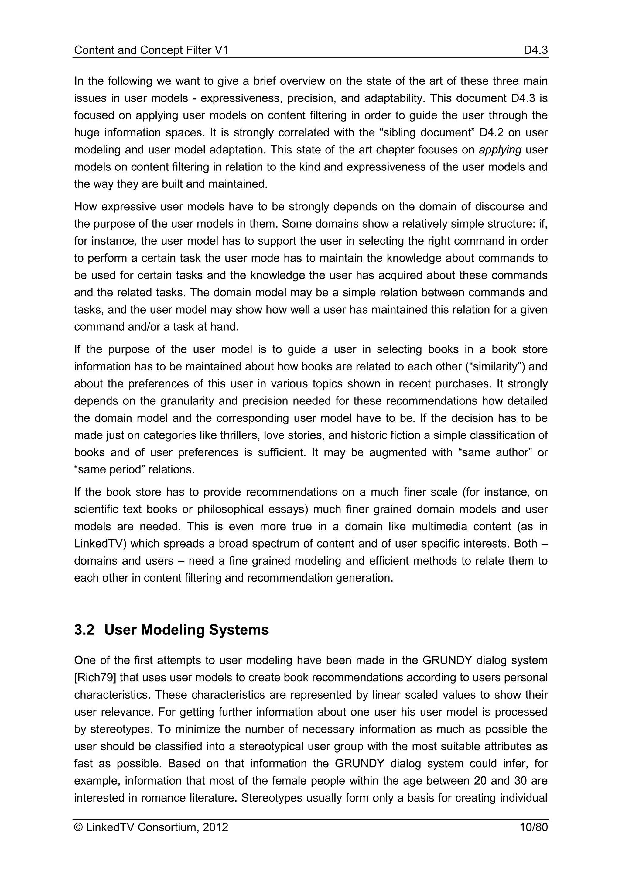Content and Concept Filter V1                                                                  D4.3

In the following we want to give a brief overview on the state of the art of these three main
issues in user models - expressiveness, precision, and adaptability. This document D4.3 is
focused on applying user models on content filtering in order to guide the user through the
huge information spaces. It is strongly correlated with the “sibling document” D4.2 on user
modeling and user model adaptation. This state of the art chapter focuses on applying user
models on content filtering in relation to the kind and expressiveness of the user models and
the way they are built and maintained.
How expressive user models have to be strongly depends on the domain of discourse and
the purpose of the user models in them. Some domains show a relatively simple structure: if,
for instance, the user model has to support the user in selecting the right command in order
to perform a certain task the user mode has to maintain the knowledge about commands to
be used for certain tasks and the knowledge the user has acquired about these commands
and the related tasks. The domain model may be a simple relation between commands and
tasks, and the user model may show how well a user has maintained this relation for a given
command and/or a task at hand.
If the purpose of the user model is to guide a user in selecting books in a book store
information has to be maintained about how books are related to each other (“similarity”) and
about the preferences of this user in various topics shown in recent purchases. It strongly
depends on the granularity and precision needed for these recommendations how detailed
the domain model and the corresponding user model have to be. If the decision has to be
made just on categories like thrillers, love stories, and historic fiction a simple classification of
books and of user preferences is sufficient. It may be augmented with “same author” or
“same period” relations.
If the book store has to provide recommendations on a much finer scale (for instance, on
scientific text books or philosophical essays) much finer grained domain models and user
models are needed. This is even more true in a domain like multimedia content (as in
LinkedTV) which spreads a broad spectrum of content and of user specific interests. Both –
domains and users – need a fine grained modeling and efficient methods to relate them to
each other in content filtering and recommendation generation.



3.2 User Modeling Systems

One of the first attempts to user modeling have been made in the GRUNDY dialog system
[Rich79] that uses user models to create book recommendations according to users personal
characteristics. These characteristics are represented by linear scaled values to show their
user relevance. For getting further information about one user his user model is processed
by stereotypes. To minimize the number of necessary information as much as possible the
user should be classified into a stereotypical user group with the most suitable attributes as
fast as possible. Based on that information the GRUNDY dialog system could infer, for
example, information that most of the female people within the age between 20 and 30 are
interested in romance literature. Stereotypes usually form only a basis for creating individual

© LinkedTV Consortium, 2012                                                                   10/80
 