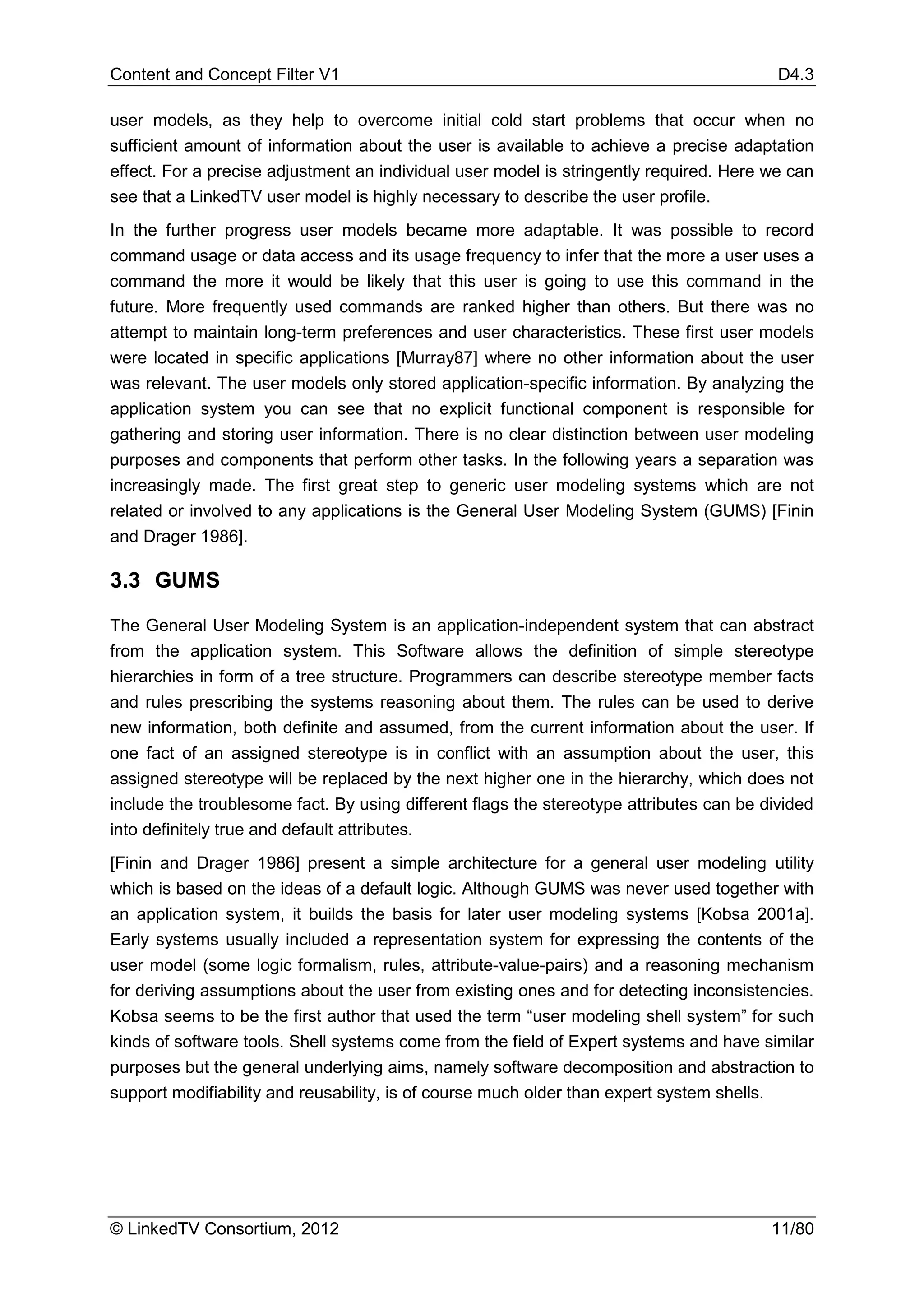 Content and Concept Filter V1                                                             D4.3

user models, as they help to overcome initial cold start problems that occur when no
sufficient amount of information about the user is available to achieve a precise adaptation
effect. For a precise adjustment an individual user model is stringently required. Here we can
see that a LinkedTV user model is highly necessary to describe the user profile.
In the further progress user models became more adaptable. It was possible to record
command usage or data access and its usage frequency to infer that the more a user uses a
command the more it would be likely that this user is going to use this command in the
future. More frequently used commands are ranked higher than others. But there was no
attempt to maintain long-term preferences and user characteristics. These first user models
were located in specific applications [Murray87] where no other information about the user
was relevant. The user models only stored application-specific information. By analyzing the
application system you can see that no explicit functional component is responsible for
gathering and storing user information. There is no clear distinction between user modeling
purposes and components that perform other tasks. In the following years a separation was
increasingly made. The first great step to generic user modeling systems which are not
related or involved to any applications is the General User Modeling System (GUMS) [Finin
and Drager 1986].

3.3 GUMS
The General User Modeling System is an application-independent system that can abstract
from the application system. This Software allows the definition of simple stereotype
hierarchies in form of a tree structure. Programmers can describe stereotype member facts
and rules prescribing the systems reasoning about them. The rules can be used to derive
new information, both definite and assumed, from the current information about the user. If
one fact of an assigned stereotype is in conflict with an assumption about the user, this
assigned stereotype will be replaced by the next higher one in the hierarchy, which does not
include the troublesome fact. By using different flags the stereotype attributes can be divided
into definitely true and default attributes.
[Finin and Drager 1986] present a simple architecture for a general user modeling utility
which is based on the ideas of a default logic. Although GUMS was never used together with
an application system, it builds the basis for later user modeling systems [Kobsa 2001a].
Early systems usually included a representation system for expressing the contents of the
user model (some logic formalism, rules, attribute-value-pairs) and a reasoning mechanism
for deriving assumptions about the user from existing ones and for detecting inconsistencies.
Kobsa seems to be the first author that used the term “user modeling shell system” for such
kinds of software tools. Shell systems come from the field of Expert systems and have similar
purposes but the general underlying aims, namely software decomposition and abstraction to
support modifiability and reusability, is of course much older than expert system shells.




© LinkedTV Consortium, 2012                                                              11/80
 