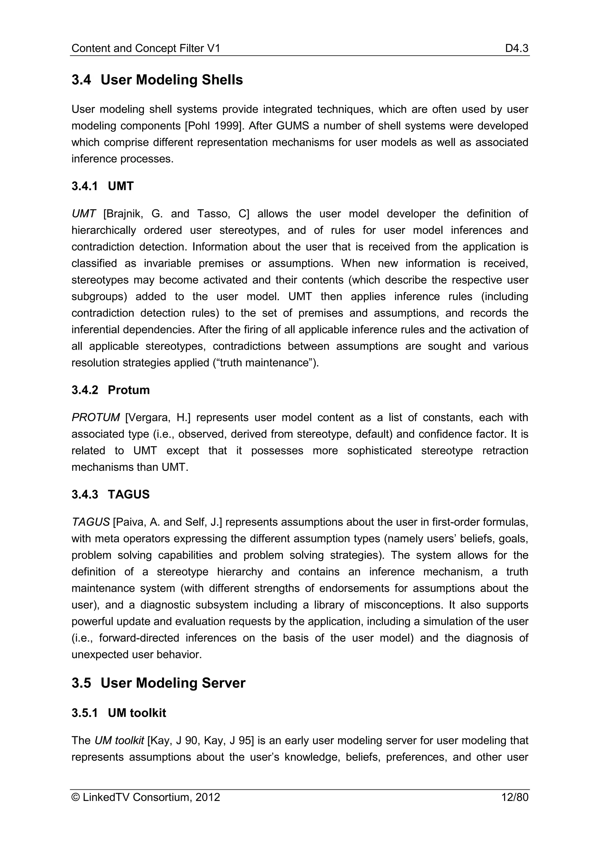 Content and Concept Filter V1                                                               D4.3

3.4 User Modeling Shells

User modeling shell systems provide integrated techniques, which are often used by user
modeling components [Pohl 1999]. After GUMS a number of shell systems were developed
which comprise different representation mechanisms for user models as well as associated
inference processes.

3.4.1 UMT

UMT [Brajnik, G. and Tasso, C] allows the user model developer the definition of
hierarchically ordered user stereotypes, and of rules for user model inferences and
contradiction detection. Information about the user that is received from the application is
classified as invariable premises or assumptions. When new information is received,
stereotypes may become activated and their contents (which describe the respective user
subgroups) added to the user model. UMT then applies inference rules (including
contradiction detection rules) to the set of premises and assumptions, and records the
inferential dependencies. After the firing of all applicable inference rules and the activation of
all applicable stereotypes, contradictions between assumptions are sought and various
resolution strategies applied (“truth maintenance”).

3.4.2 Protum

PROTUM [Vergara, H.] represents user model content as a list of constants, each with
associated type (i.e., observed, derived from stereotype, default) and confidence factor. It is
related to UMT except that it possesses more sophisticated stereotype retraction
mechanisms than UMT.

3.4.3 TAGUS

TAGUS [Paiva, A. and Self, J.] represents assumptions about the user in first-order formulas,
with meta operators expressing the different assumption types (namely users’ beliefs, goals,
problem solving capabilities and problem solving strategies). The system allows for the
definition of a stereotype hierarchy and contains an inference mechanism, a truth
maintenance system (with different strengths of endorsements for assumptions about the
user), and a diagnostic subsystem including a library of misconceptions. It also supports
powerful update and evaluation requests by the application, including a simulation of the user
(i.e., forward-directed inferences on the basis of the user model) and the diagnosis of
unexpected user behavior.

3.5 User Modeling Server

3.5.1 UM toolkit

The UM toolkit [Kay, J 90, Kay, J 95] is an early user modeling server for user modeling that
represents assumptions about the user’s knowledge, beliefs, preferences, and other user


© LinkedTV Consortium, 2012                                                                 12/80
 