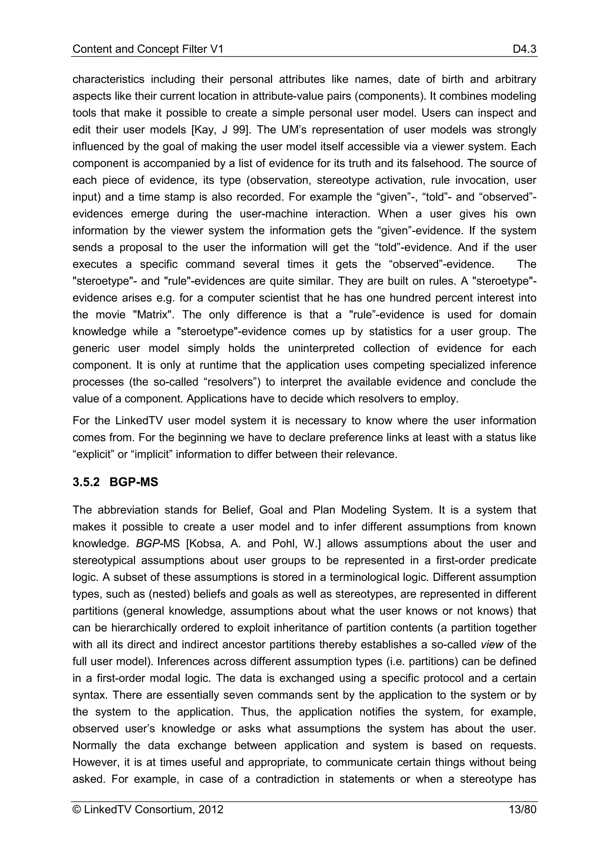 Content and Concept Filter V1                                                              D4.3

characteristics including their personal attributes like names, date of birth and arbitrary
aspects like their current location in attribute-value pairs (components). It combines modeling
tools that make it possible to create a simple personal user model. Users can inspect and
edit their user models [Kay, J 99]. The UM’s representation of user models was strongly
influenced by the goal of making the user model itself accessible via a viewer system. Each
component is accompanied by a list of evidence for its truth and its falsehood. The source of
each piece of evidence, its type (observation, stereotype activation, rule invocation, user
input) and a time stamp is also recorded. For example the “given”-, “told”- and “observed”-
evidences emerge during the user-machine interaction. When a user gives his own
information by the viewer system the information gets the “given”-evidence. If the system
sends a proposal to the user the information will get the “told”-evidence. And if the user
executes a specific command several times it gets the “observed”-evidence.                 The
"steroetype"- and "rule"-evidences are quite similar. They are built on rules. A "steroetype"-
evidence arises e.g. for a computer scientist that he has one hundred percent interest into
the movie "Matrix". The only difference is that a "rule”-evidence is used for domain
knowledge while a "steroetype"-evidence comes up by statistics for a user group. The
generic user model simply holds the uninterpreted collection of evidence for each
component. It is only at runtime that the application uses competing specialized inference
processes (the so-called “resolvers”) to interpret the available evidence and conclude the
value of a component. Applications have to decide which resolvers to employ.
For the LinkedTV user model system it is necessary to know where the user information
comes from. For the beginning we have to declare preference links at least with a status like
“explicit” or “implicit” information to differ between their relevance.

3.5.2 BGP-MS

The abbreviation stands for Belief, Goal and Plan Modeling System. It is a system that
makes it possible to create a user model and to infer different assumptions from known
knowledge. BGP-MS [Kobsa, A. and Pohl, W.] allows assumptions about the user and
stereotypical assumptions about user groups to be represented in a first-order predicate
logic. A subset of these assumptions is stored in a terminological logic. Different assumption
types, such as (nested) beliefs and goals as well as stereotypes, are represented in different
partitions (general knowledge, assumptions about what the user knows or not knows) that
can be hierarchically ordered to exploit inheritance of partition contents (a partition together
with all its direct and indirect ancestor partitions thereby establishes a so-called view of the
full user model). Inferences across different assumption types (i.e. partitions) can be defined
in a first-order modal logic. The data is exchanged using a specific protocol and a certain
syntax. There are essentially seven commands sent by the application to the system or by
the system to the application. Thus, the application notifies the system, for example,
observed user’s knowledge or asks what assumptions the system has about the user.
Normally the data exchange between application and system is based on requests.
However, it is at times useful and appropriate, to communicate certain things without being
asked. For example, in case of a contradiction in statements or when a stereotype has

© LinkedTV Consortium, 2012                                                               13/80
 