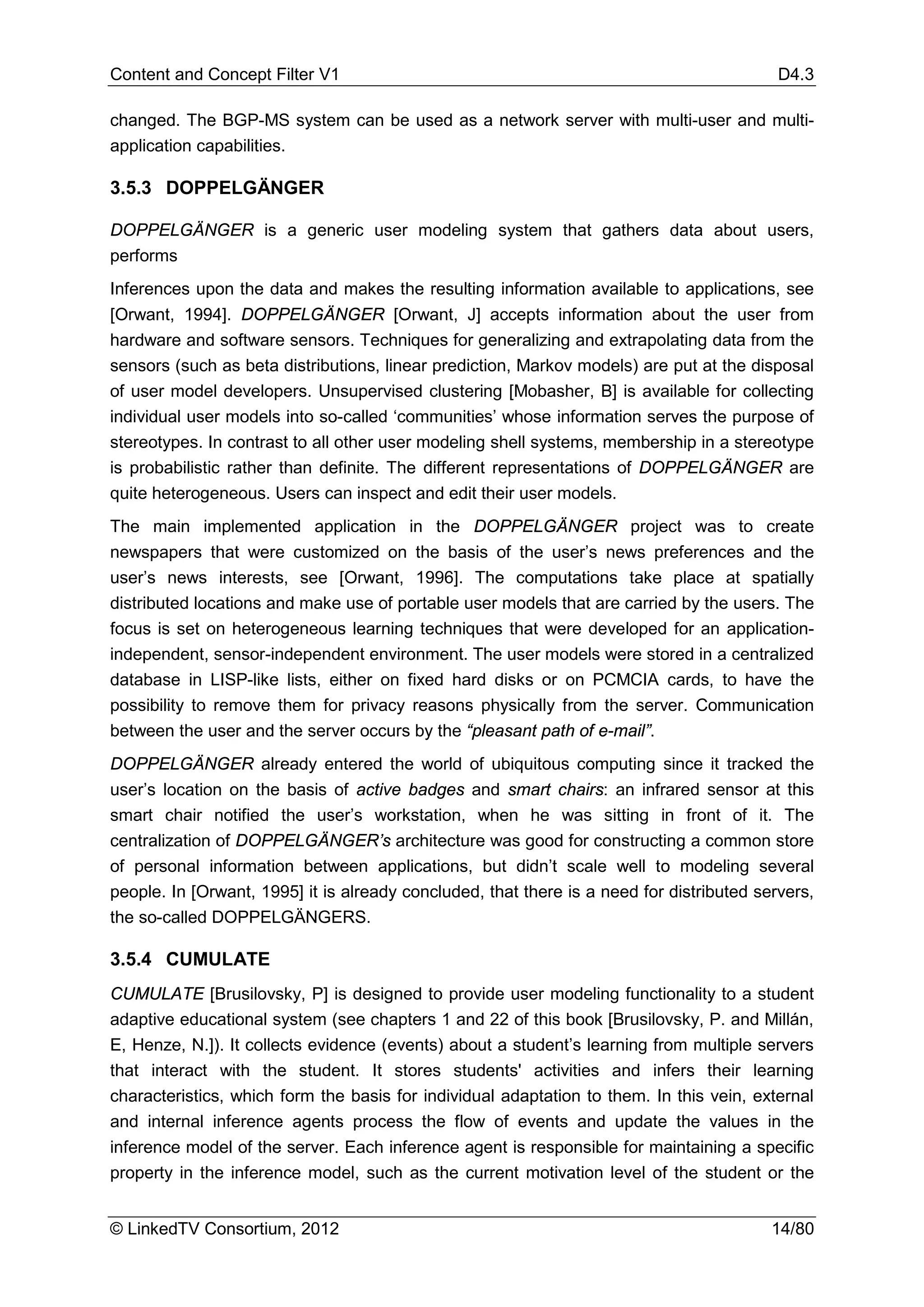 Content and Concept Filter V1                                                              D4.3

changed. The BGP-MS system can be used as a network server with multi-user and multi-
application capabilities.

3.5.3 DOPPELGÄNGER

DOPPELGÄNGER is a generic user modeling system that gathers data about users,
performs
Inferences upon the data and makes the resulting information available to applications, see
[Orwant, 1994]. DOPPELGÄNGER [Orwant, J] accepts information about the user from
hardware and software sensors. Techniques for generalizing and extrapolating data from the
sensors (such as beta distributions, linear prediction, Markov models) are put at the disposal
of user model developers. Unsupervised clustering [Mobasher, B] is available for collecting
individual user models into so-called ‘communities’ whose information serves the purpose of
stereotypes. In contrast to all other user modeling shell systems, membership in a stereotype
is probabilistic rather than definite. The different representations of DOPPELGÄNGER are
quite heterogeneous. Users can inspect and edit their user models.
The main implemented application in the DOPPELGÄNGER project was to create
newspapers that were customized on the basis of the user’s news preferences and the
user’s news interests, see [Orwant, 1996]. The computations take place at spatially
distributed locations and make use of portable user models that are carried by the users. The
focus is set on heterogeneous learning techniques that were developed for an application-
independent, sensor-independent environment. The user models were stored in a centralized
database in LISP-like lists, either on fixed hard disks or on PCMCIA cards, to have the
possibility to remove them for privacy reasons physically from the server. Communication
between the user and the server occurs by the “pleasant path of e-mail”.
DOPPELGÄNGER already entered the world of ubiquitous computing since it tracked the
user’s location on the basis of active badges and smart chairs: an infrared sensor at this
smart chair notified the user’s workstation, when he was sitting in front of it. The
centralization of DOPPELGÄNGER’s architecture was good for constructing a common store
of personal information between applications, but didn’t scale well to modeling several
people. In [Orwant, 1995] it is already concluded, that there is a need for distributed servers,
the so-called DOPPELGÄNGERS.

3.5.4 CUMULATE
CUMULATE [Brusilovsky, P] is designed to provide user modeling functionality to a student
adaptive educational system (see chapters 1 and 22 of this book [Brusilovsky, P. and Millán,
E, Henze, N.]). It collects evidence (events) about a student’s learning from multiple servers
that interact with the student. It stores students' activities and infers their learning
characteristics, which form the basis for individual adaptation to them. In this vein, external
and internal inference agents process the flow of events and update the values in the
inference model of the server. Each inference agent is responsible for maintaining a specific
property in the inference model, such as the current motivation level of the student or the


© LinkedTV Consortium, 2012                                                               14/80
 