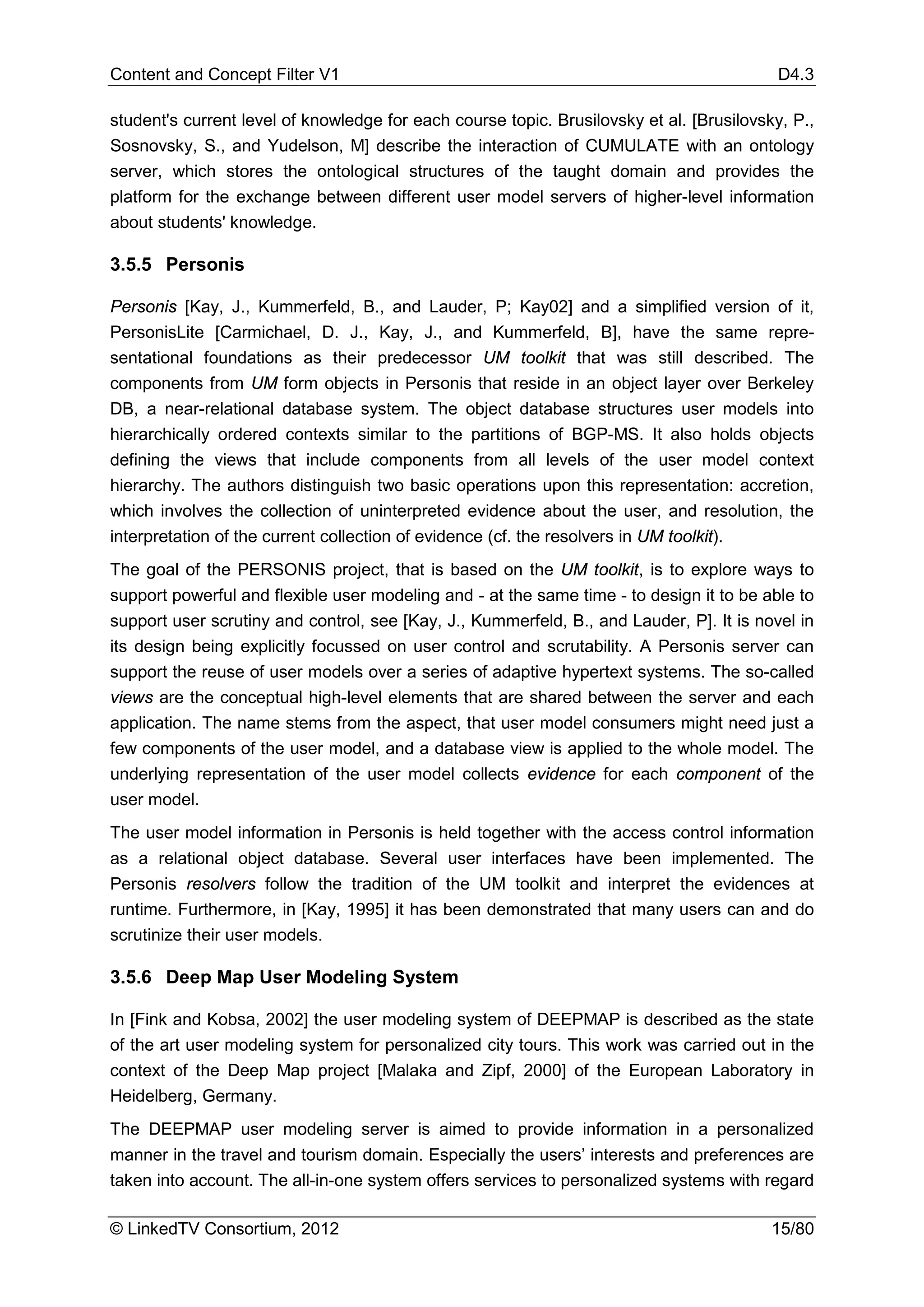 Content and Concept Filter V1                                                              D4.3

student's current level of knowledge for each course topic. Brusilovsky et al. [Brusilovsky, P.,
Sosnovsky, S., and Yudelson, M] describe the interaction of CUMULATE with an ontology
server, which stores the ontological structures of the taught domain and provides the
platform for the exchange between different user model servers of higher-level information
about students' knowledge.

3.5.5 Personis

Personis [Kay, J., Kummerfeld, B., and Lauder, P; Kay02] and a simplified version of it,
PersonisLite [Carmichael, D. J., Kay, J., and Kummerfeld, B], have the same repre-
sentational foundations as their predecessor UM toolkit that was still described. The
components from UM form objects in Personis that reside in an object layer over Berkeley
DB, a near-relational database system. The object database structures user models into
hierarchically ordered contexts similar to the partitions of BGP-MS. It also holds objects
defining the views that include components from all levels of the user model context
hierarchy. The authors distinguish two basic operations upon this representation: accretion,
which involves the collection of uninterpreted evidence about the user, and resolution, the
interpretation of the current collection of evidence (cf. the resolvers in UM toolkit).
The goal of the PERSONIS project, that is based on the UM toolkit, is to explore ways to
support powerful and flexible user modeling and - at the same time - to design it to be able to
support user scrutiny and control, see [Kay, J., Kummerfeld, B., and Lauder, P]. It is novel in
its design being explicitly focussed on user control and scrutability. A Personis server can
support the reuse of user models over a series of adaptive hypertext systems. The so-called
views are the conceptual high-level elements that are shared between the server and each
application. The name stems from the aspect, that user model consumers might need just a
few components of the user model, and a database view is applied to the whole model. The
underlying representation of the user model collects evidence for each component of the
user model.
The user model information in Personis is held together with the access control information
as a relational object database. Several user interfaces have been implemented. The
Personis resolvers follow the tradition of the UM toolkit and interpret the evidences at
runtime. Furthermore, in [Kay, 1995] it has been demonstrated that many users can and do
scrutinize their user models.

3.5.6 Deep Map User Modeling System

In [Fink and Kobsa, 2002] the user modeling system of DEEPMAP is described as the state
of the art user modeling system for personalized city tours. This work was carried out in the
context of the Deep Map project [Malaka and Zipf, 2000] of the European Laboratory in
Heidelberg, Germany.
The DEEPMAP user modeling server is aimed to provide information in a personalized
manner in the travel and tourism domain. Especially the users’ interests and preferences are
taken into account. The all-in-one system offers services to personalized systems with regard

© LinkedTV Consortium, 2012                                                               15/80
 
