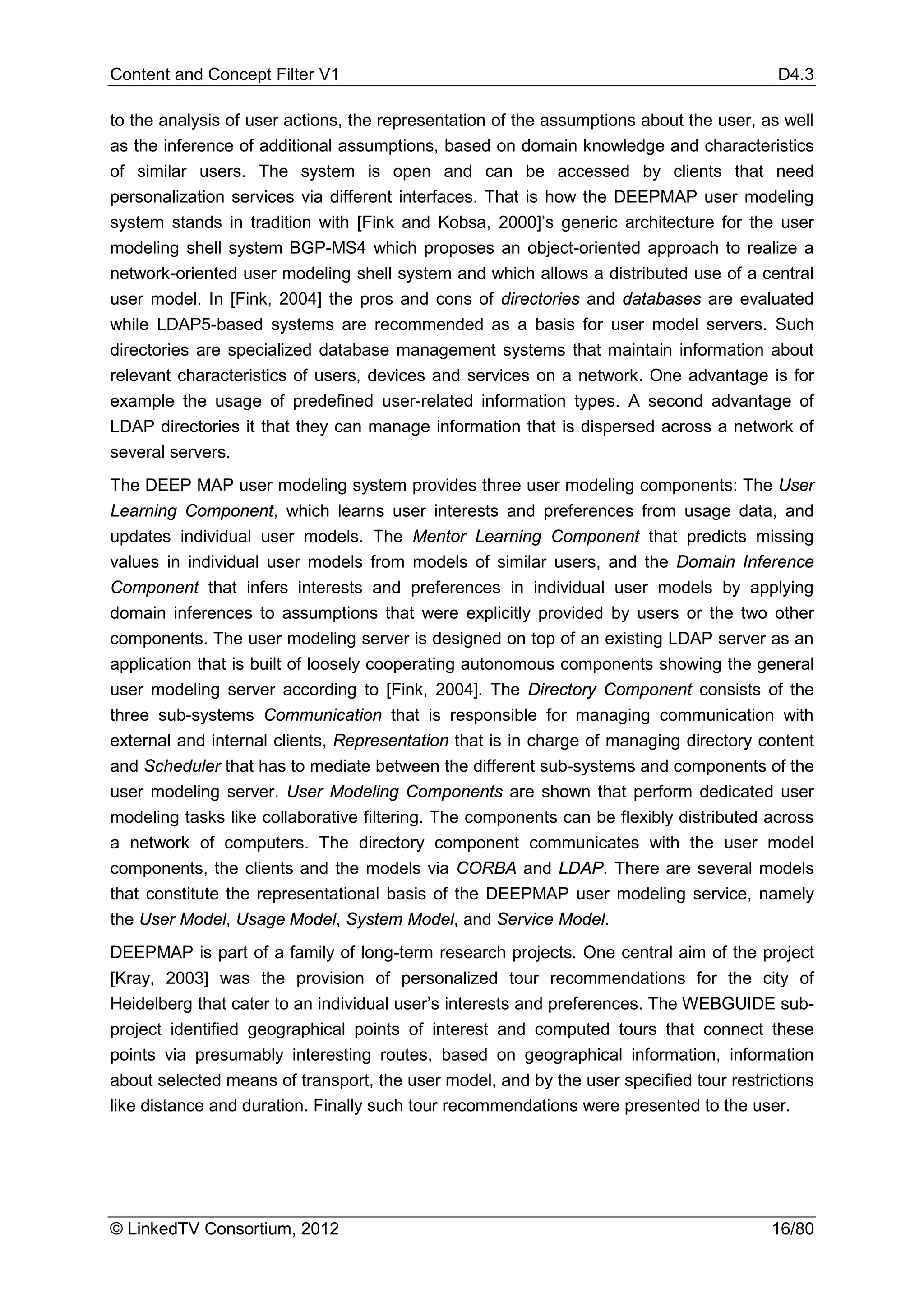 Content and Concept Filter V1                                                            D4.3

to the analysis of user actions, the representation of the assumptions about the user, as well
as the inference of additional assumptions, based on domain knowledge and characteristics
of similar users. The system is open and can be accessed by clients that need
personalization services via different interfaces. That is how the DEEPMAP user modeling
system stands in tradition with [Fink and Kobsa, 2000]’s generic architecture for the user
modeling shell system BGP-MS4 which proposes an object-oriented approach to realize a
network-oriented user modeling shell system and which allows a distributed use of a central
user model. In [Fink, 2004] the pros and cons of directories and databases are evaluated
while LDAP5-based systems are recommended as a basis for user model servers. Such
directories are specialized database management systems that maintain information about
relevant characteristics of users, devices and services on a network. One advantage is for
example the usage of predefined user-related information types. A second advantage of
LDAP directories it that they can manage information that is dispersed across a network of
several servers.
The DEEP MAP user modeling system provides three user modeling components: The User
Learning Component, which learns user interests and preferences from usage data, and
updates individual user models. The Mentor Learning Component that predicts missing
values in individual user models from models of similar users, and the Domain Inference
Component that infers interests and preferences in individual user models by applying
domain inferences to assumptions that were explicitly provided by users or the two other
components. The user modeling server is designed on top of an existing LDAP server as an
application that is built of loosely cooperating autonomous components showing the general
user modeling server according to [Fink, 2004]. The Directory Component consists of the
three sub-systems Communication that is responsible for managing communication with
external and internal clients, Representation that is in charge of managing directory content
and Scheduler that has to mediate between the different sub-systems and components of the
user modeling server. User Modeling Components are shown that perform dedicated user
modeling tasks like collaborative filtering. The components can be flexibly distributed across
a network of computers. The directory component communicates with the user model
components, the clients and the models via CORBA and LDAP. There are several models
that constitute the representational basis of the DEEPMAP user modeling service, namely
the User Model, Usage Model, System Model, and Service Model.
DEEPMAP is part of a family of long-term research projects. One central aim of the project
[Kray, 2003] was the provision of personalized tour recommendations for the city of
Heidelberg that cater to an individual user’s interests and preferences. The WEBGUIDE sub-
project identified geographical points of interest and computed tours that connect these
points via presumably interesting routes, based on geographical information, information
about selected means of transport, the user model, and by the user specified tour restrictions
like distance and duration. Finally such tour recommendations were presented to the user.




© LinkedTV Consortium, 2012                                                             16/80
 