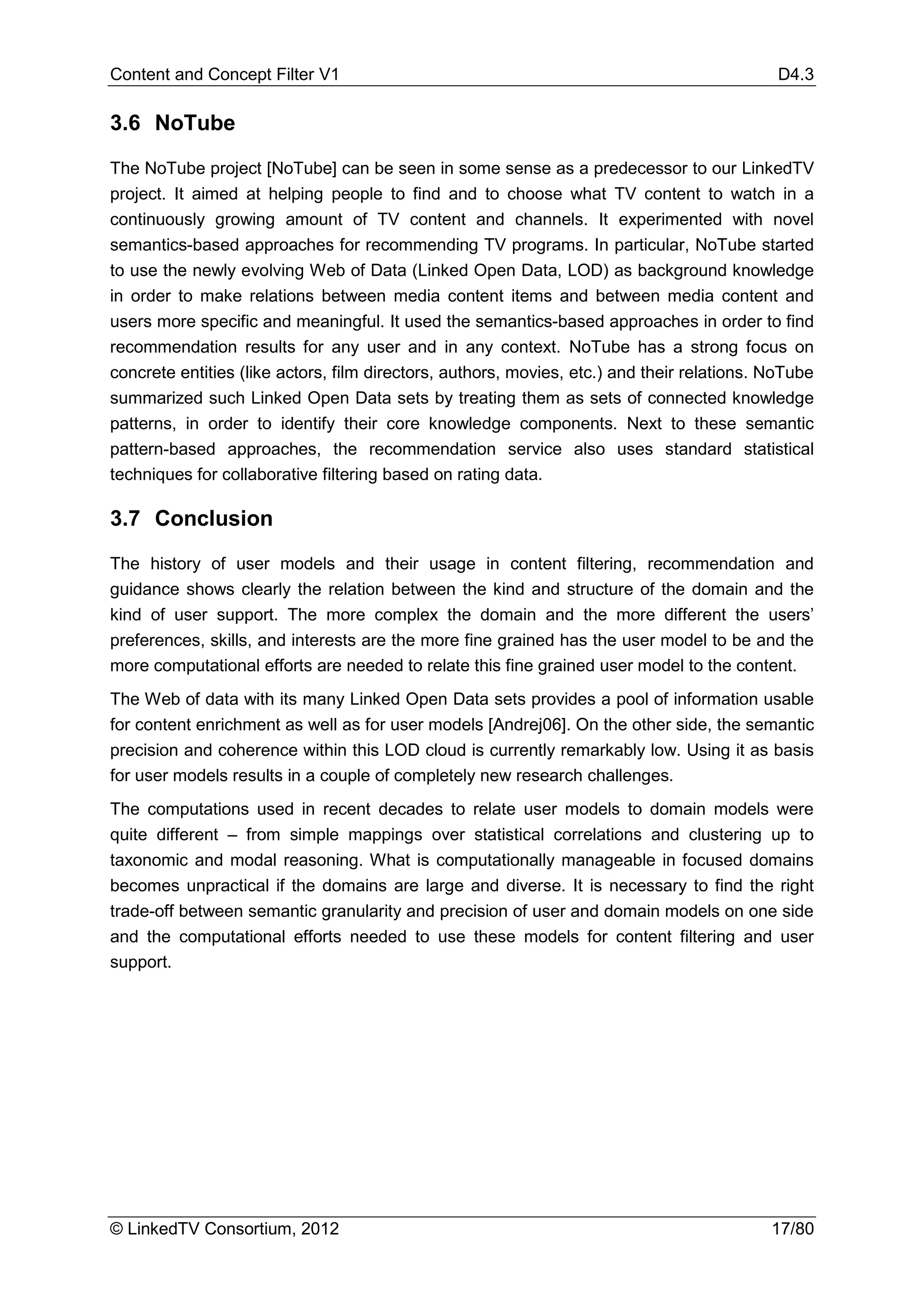 Content and Concept Filter V1                                                               D4.3

3.6 NoTube

The NoTube project [NoTube] can be seen in some sense as a predecessor to our LinkedTV
project. It aimed at helping people to find and to choose what TV content to watch in a
continuously growing amount of TV content and channels. It experimented with novel
semantics-based approaches for recommending TV programs. In particular, NoTube started
to use the newly evolving Web of Data (Linked Open Data, LOD) as background knowledge
in order to make relations between media content items and between media content and
users more specific and meaningful. It used the semantics-based approaches in order to find
recommendation results for any user and in any context. NoTube has a strong focus on
concrete entities (like actors, film directors, authors, movies, etc.) and their relations. NoTube
summarized such Linked Open Data sets by treating them as sets of connected knowledge
patterns, in order to identify their core knowledge components. Next to these semantic
pattern-based approaches, the recommendation service also uses standard statistical
techniques for collaborative filtering based on rating data.

3.7 Conclusion
The history of user models and their usage in content filtering, recommendation and
guidance shows clearly the relation between the kind and structure of the domain and the
kind of user support. The more complex the domain and the more different the users’
preferences, skills, and interests are the more fine grained has the user model to be and the
more computational efforts are needed to relate this fine grained user model to the content.
The Web of data with its many Linked Open Data sets provides a pool of information usable
for content enrichment as well as for user models [Andrej06]. On the other side, the semantic
precision and coherence within this LOD cloud is currently remarkably low. Using it as basis
for user models results in a couple of completely new research challenges.
The computations used in recent decades to relate user models to domain models were
quite different – from simple mappings over statistical correlations and clustering up to
taxonomic and modal reasoning. What is computationally manageable in focused domains
becomes unpractical if the domains are large and diverse. It is necessary to find the right
trade-off between semantic granularity and precision of user and domain models on one side
and the computational efforts needed to use these models for content filtering and user
support.




© LinkedTV Consortium, 2012                                                                 17/80
 